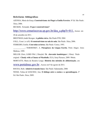 49
Referências bibliográficas
AZENHA, Maria da Graça..Construtivismo: de Piaget a Emília Ferreiro. 8ª Ed. São Paulo:
Ática, 2006.
BECKER, Fernando. O que é construtivismo?

http://www.crmariocovas.sp.gov.br/dea_a.php?t=011. Acesso                           em

20 de setembro de 2011.
BREITMAN,André Koogan. A galinha ruiva. São Paulo:FTD, 2004
COLL, Cesar ( et alli). O construtivismo na sala de aula. São Paulo: Ática, 2006.
FERREIRO, Emília. Com todas as letras. São Paulo: Cortez, 1993.
____________.; TEBEROSKY, A. Psicogênese da Língua Escrita. Porto Alegre: Artes
Médicas, 1999.
MILLER Chris; LORD Phil ( Direção) Tá chovendo hambúrguer ( filme). Título
original: Cloudy with a Chance of Meatballs. EUA, Sony Pictures, 2009. 90min.
MORTATTI, Maria do Rosário Longo. História dos métodos de alfabetização. em

www.portalmec.gov.br , Acesso em 9 de agosto de 2011.
ROCHA, Ruth. Admirável mundo louco. São Paulo: Salamandra, 2006
WEISZ, Telma & SANCHEZ, Ana. O diálogo entre o ensino e a aprendizagem. 2ª
Ed. São Paulo: Ática, 2009.
 