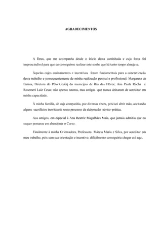 AGRADECIMENTOS




       A Deus, que me acompanha desde o início desta caminhada e cuja força foi
imprescindível para que eu conseguisse realizar este sonho que há tanto tempo almejava.

       Àquelas cujos ensinamentos e incentivos foram fundamentais para a concretização
deste trabalho e consequentemente de minha realização pessoal e profissional: Margarete de
Barros, Diretora do Pólo Cederj do município de Rio das Flôres; Ana Paula Rocha e
Rosemeri Luiz Cesar, não apenas tutoras, mas amigas que nunca deixaram de acreditar em
minha capacidade.

       À minha família, de cuja companhia, por diversas vezes, precisei abrir mão, aceitando
alguns sacrifícios inevitáveis nesse processo de elaboração teórico-prática.

       Aos amigos, em especial à Ana Beatriz Magalhães Maia, que jamais admitiu que eu
sequer pensasse em abandonar o Curso.

       Finalmente à minha Orientadora, Professora Márcia Maria e Silva, por acreditar em
meu trabalho, pois sem sua orientação e incentivo, dificilmente conseguiria chegar até aqui.
 