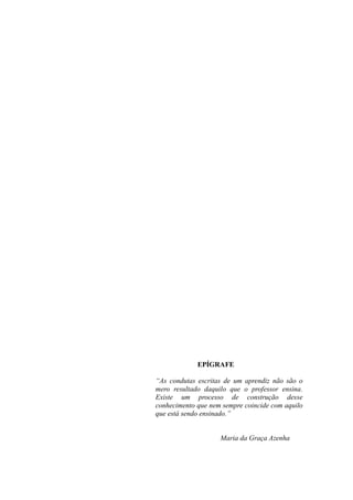 EPÍGRAFE

“As condutas escritas de um aprendiz não são o
mero resultado daquilo que o professor ensina.
Existe um processo de construção desse
conhecimento que nem sempre coincide com aquilo
que está sendo ensinado.”


                    Maria da Graça Azenha
 