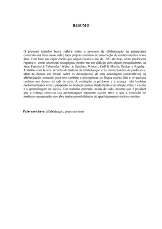 RESUMO




O presente trabalho busca refletir sobre o processo de alfabetização na perspectiva
construtivista bem como sobre meu próprio caminho de construção de conhecimentos nessa
área. Com base nas experiências que adquiri desde o ano de 1987 até hoje, como professora
regente e como assessora pedagógica, ponho-me em diálogo com alguns pesquisadores da
área: Ferreiro & Teberosky, Weisz & Sanches, Mortatti, Coll & Martin, Becker e Azenha .
Trabalho com breves recortes da história da alfabetização e da minha história de professora,
além de buscar um estudo sobre os pressupostos de uma abordagem construtivista da
alfabetização, tomando para isso também a psicogênese da língua escrita lida e vivenciada
também por dentro da sala de aula. A avaliação, o professor e a criança são também
problematizados com o propósito de destacar pontos fundamentais na relação entre o ensino
e a aprendizagem na escola. Este trabalho pretende, acima de tudo, mostrar que é possível
que a criança construa sua aprendizagem enquanto sujeito ativo e que a condição de
professor-pesquisador nos abre muitas possibilidades de aperfeiçoamento teórico-prático.



Palavras-chave: alfabetização, construtivismo
 