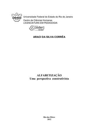 Universidade Federal do Estado do Rio de Janeiro
Centro de Ciências Humanas
LICENCIATURA EM PEDAGOGIA




         ARACI DA SILVA CORRÊA




          ALFABETIZAÇÃO
      Uma perspectiva construtivista




                   Rio das Flôres
                        2012
 