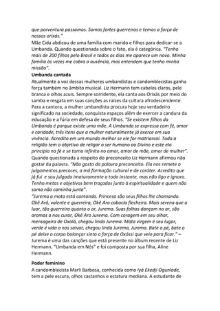 que porventura passamos. Somos fortes guerreiras e temos a força de
nossos orixás.”
Mãe Cida abdicou de uma família com marido e filhos para dedicar-se a
Umbanda. Quando questionada sobre o fato, ela é categórica. “Tenho
mais de 200 filhos pelo Brasil e todos os dias me aparece um novo. Minha
família às vezes me cobra a ausência, mas entendem que tenho minha
missão”.
Umbanda cantada
Atualmente a voz dessas mulheres umbandistas e candomblecistas ganha
força também no âmbito musical. Liz Hermann tem cabelos claros, pele
branca e olhos azuis. Sempre sorridente, ela canta aos Orixás por meio do
samba e resgata em suas canções as raízes da cultura afrodescendente.
Para a cantora, a mulher umbandista procura hoje seu verdadeiro
significado na sociedade, conquista espaços além de exercer a candura da
educação e a fúria em defesa de seus filhos. “Se existem filhos da
Umbanda é porque existe uma mãe. A Umbanda se expressa com fé, amor
e caridade, três itens que a mulher naturalmente já exerce em sua
vivência. Acredito em um mundo melhor se ele for matriarcal. Toda a
religião tem o objetivo de religar o ser humano ao Divino e este elo
principia na fé e se torna infinito no amor, amor de mãe, amor de mulher”.
Quando questionada a respeito do preconceito Liz Hermann afirmou não
gostar da palavra. “Não gosto da palavra preconceito. Ela nos remete a
julgamentos precoces, a má formação cultural e de caráter. Acredito que
já fui e sou julgada imaturamente a todo instante, mas não ligo e ignoro.
Tenho metas e objetivos bem traçados junto à espiritualidade e quem não
soma não caminha junto”.
“Jurema a mata está cantando. Princesa são seus filhos lhe chamando.
Okê Arô, valente e guerreira, Okê Aro cabocla flecheira. Mais serena que o
luar, tão guerreira quanto o ar, Jurema. Suas folhas dançam no ar, são
aromas a nos curar, Okê Aro Jurema. Com coragem em seu olhar,
mensageira de Oxalá, chegou linda Jurema. Mata virgem é seu lugar,
verde é vida a nos salvar, chegou linda Jurema, Jurema. Bate o pé, bate o
pé deixe o corpo balançar sinta a força de Oxóssi que veio para ficar.” –
Jurema é uma das canções que está presente no álbum recente de Liz
Hermann, “Umbanda em Nós” e foi composta por sua filha, Aline
Hermann.
Poder feminino
A candomblecista Marli Barbosa, conhecida como Iyá Ekedji Ogunlade,
tem a pele escura, olhos castanhos e estatura mediana. A estudante de
 