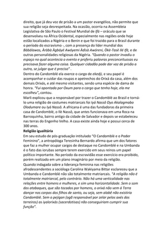 direito, que já deu voz de prisão a um pastor evangélico, não permite que
sua religião seja desrespeitada. Na ocasião, ocorria na Assembleia
Legislativa de São Paulo o Festival Mundial de Ifá – oráculo que se
desenvolveu na África Ocidental, especialmente nas regiões onde hoje
estão localizados a Nigéria e o Benin e que foi trazido para o Brasil durante
o período do escravismo -, com a presença do líder mundial dos
Bàbálawos, Àràbà Àgbáyé Awóyemi Àdìsà Awóreni, Òkè-Tasè Ilé Ifè, e de
outras personalidades religiosas da Nigéria. “Quando o pastor invadiu o
espaço no qual acontecia o evento e proferiu palavras preconceituosas eu
precisava fazer alguma coisa. Qualquer cidadão pode dar voz de prisão a
outro, se julgar que é preciso” .
Dentro do Candomblé ela exerce o cargo de ekedji, e seu papel é
acompanhar e cuidar das roupas e apetrechos do Orixá da casa, além dos
demais Orixás, e até mesmo visitantes, sendo uma espécie de dama de
honra. “Fui apontada por Oxum para o cargo que tenho hoje, ela me
escolheu”, contou.
Marli explicou que a responsável por trazer o Candomblé ao Brasil e torná-
lo uma religião de costumes matriarcais foi Iyá Nassô Oyo Akalagmabo
Olodumare ou Iyá Nassô. A africana é uma das fundadoras da primeira
casa de Candomblé, o Ilè Nassô, que antes funcionava em uma Roca na
Barroquinha, bairro antigo da cidade de Salvador e depois se estabeleceu
nas terras do Engenho Velho. A casa existe ainda hoje e possui cerca de
300 anos.
Religião igualitária
Em seu estudo de pós-graduação intitulado “O Candomblé e o Poder
Feminino”, a antropóloga Teresinha Bernardo afirma que um dos fatores
que faz a mulher ocupar cargos de destaque no Candomblé e na Umbanda
é o fato das iorubas sempre terem exercido em seus reinos um papel
político importante. No período da escravidão esse exercício era proibido,
porém realizado em um plano imaginário por meio da religião.
Quando indagada sobre a liderança feminina nas religiões
afrodescendentes a socióloga Carolina Wakiyama Bittar esclareceu que a
Umbanda e Candomblé não são totalmente matriarcais. “A religião não é
totalmente matriarcal, pelo contrário. Não há uma verticalidade nas
relações entre homens e mulheres, e sim uma horizontalidade. Sem o som
dos atabaques, que são tocados por homens, o orixá não vem á Terra
dançar nos corpos dos filhos de santo, ou seja, sem alabê não existiria
Candomblé. Sem o pejigan (ogã responsável por zelar pelos axés dos
terreiros) as iyalorixás (sacerdotisas) não conseguiriam cumprir sua
função”.
 