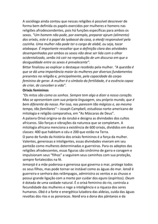 A socióloga ainda contou que nessas religiões é possível descrever de
forma bem definida os papéis exercidos por mulheres e homens nas
religiões afrodescendentes, pois há funções específicas para ambos os
sexos. ”Um homem não pode, por exemplo, preparar ajeum (alimento)
dos orixás, este é o papel da iyabassé da casa, a ekedji responsável pela
cozinha. Uma mulher não pode ter o cargo de alabê, ou seja, tocar
atabaque. É importante ressaltar que a definição clara das atividades
desempenhadas por ambos os sexos não deve ser lida com o olhar
ocidentalizado, senão irá cair na reprodução de um discurso em que a
desigualdade entre os sexos é prevalecente”.
Bittar finalizou ao explicar o destaque recebido pela mulher. “A questão é
que se dá uma importância maior às mulheres por diversos fundamentos
presentes na religião e, principalmente, pela capacidade do corpo
feminino de gerar. A mulher é o símbolo da fertilidade, é a essência capaz
de criar, de conceber a vida”.
Orixás femininos
“Os mitos são como os sonhos. Sempre tem algo a dizer a nosso coração.
Mas se apresentam com sua própria linguagem, seu próprio mundo, que é
bem diferente do nosso. Por isso, nos parecem tão mágicos e, ao mesmo
tempo, tão familiares” – Joseph Campbell, estudioso norte-americano de
mitologia e religião comparativa, em “As Máscaras de Deus”.
A palavra Orixá origina-se do iorubá e designa as divindades dos cultos
africanos. São forças e vibrações da natureza que se completam. A
mitologia africana menciona a existência de 600 orixás, divididos em duas
classes: 400 que habitam o céu e 200 que estão na Terra.
O pano de fundo da história dos orixás femininos é a força da mulher.
Valentes, generosas e inteligentes, essas divindades viveram em seu
panteão como mulheres determinadas e guerreiras. Para os adeptos das
religiões afrodescentes, essas figuras são sinônimo de garra e coragem e
impulsionam seus “filhos” a seguirem seus caminhos com sua proteção,
sempre fortalecidos na fé.
Iemanjá é a mãe poderosa e generosa que governa o mar, protege todos
os seus filhos, mas pode tornar-se instável como as águas do mar. Iansã é
guerreira e senhora dos relâmpagos, administra os ventos e as chuvas e
possui grande ligação com a morte por cuidar dos eguns (espíritos). Oxum
é dotada de uma vaidade natural. É o orixá feminino do rio, controla a
fecundidade das mulheres e rege a inteligência e a riqueza dos seres
humanos. Obá é a forte e energética lutadora das aldeias, cuida das águas
revoltas dos rios e as pororocas. Nanã era a dona dos pântanos e da
 