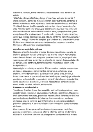 sabedoria. Turrona, firme e ranzinza, é considerada a avó de todos os
orixás.
“Odofiaba, Odoyá. Odofiaba, Odoyá. É maré que vai, mãe Yemanjá. É
maré que vem… Sereia do mar. Fui no mar, pedir outra vida, contendo a
chorar escondendo a dor. Querendo sonhar na espera de tudo melhorar.
Vestida de branco desfilei na areia, sobre o luar chamei as sereias. Pra
mãe Yemanjá pulei sete ondas, pra descarregar. Ouvi sua voz, como um
doce murmúrio,um belo cantar louvando o amor, que pode salvar quem
mergulha na fé e se deixa levar. Ó minha mãe, como é bom te encontrar,
sentir que contigo posso contar, pra não me perder no caminhar, ser feliz e
sonhar.” “Odoyá” é uma das canções que também está presente no CD de
Liz Hermann. A cantora apresenta nesta canção, composta por Aline
Hermann, a fé que move seus seguidores.
A mulher na sociedade africana
Na África a família iorubá se organiza de maneira polígama, ou seja, os
maridos possuem mais de uma esposa ao mesmo tempo. As mulheres
saem da casa de seus pais e seguem para seu novo lar, no propósito de
serem progenitoras e aumentarem a família do esposo. Essa condição não
as denigre, pelo contrário, tornam elas mais respeitadas e com certa
independência.
Na condição econômica e social da África a mulher também sempre teve
destaque. São grandes comerciantes, compram a colheita de seus
maridos, revendem em feiras e permanecem com o lucro. Porém, é
importante destacar que a mulher não trabalha para seu cônjuge. Além do
comércio, as iorubás são responsáveis por estreitar alianças importantes,
como casamentos e namoros, e trocam nessas feiras bens simbólicos,
como moda, receitas, músicas, entre outros.
Escravas em solo brasileiro
Trazidas ao Brasil na época da escravidão, as iorubás não perderam suas
características e iniciaram aqui verdadeiras feiras e comércios. O produto
mais comum era o charuto, produzido nas senzalas e vendido por elas nas
portas dos bares da cidade de Salvador. O sucesso dessas mulheres
destacava-se pelo controle que tinham sobre o comércio varejista de
produtos perecíveis. A partir daí elas ficaram conhecidas como mulheres
de banca.
Com o passar do tempo a mulher africana tomou outros caminhos,
ganhou seu dinheiro, comprou a alforria e tornou-se livre em território
brasileiro. Auxiliavam também seus respectivos companheiros e muitas
 