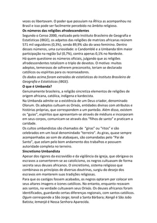 vezes os libertavam. O poder que possuíam na África as acompanhou no
Brasil e isso pode ser facilmente percebido no âmbito religioso.
Os números das religiões afrodescendentes
Segundo o Censo 2000, realizado pelo Instituto Brasileiro de Geografia e
Estatísticas (IBGE), os adpetos das religiões de matrizes africanas reúnem
571 mil seguidores (0,3%), sendo 89,9% são do sexo feminino. Dentro
desses números, uma curiosidade: o Candomblé e a Umbanda têm maior
participação na região Sul (0,7%), contra apenas 0,1% no Nordeste.
Há quem questione os números oficiais, julgando que as religiões
afrodescendentes totalizem o triplo de devotos. O motivo: muitos
adeptos, temerosos de sofrerem preconceito, teriam se declarado
católicos ou espíritas para os recenseadores.
Os dados acima foram extraídos de estatísticas do Instituto Brasileiro de
Geografia e Estatísticas (IBGE).
O que é Umbanda?
Genuinamente brasileira, a religião sincretiza elementos de religiões de
origem africana, católica, indígena e kardecista.
Na Umbanda admite-se a existência de um Deus criador, denominado
Olorum. Os adeptos cultuam os Orixás, entidades divinas com atributos e
histórias próprias, que correspondem a um panteão. Além disso, existem
os “guias”, espíritos que apresentam-se através de médiuns e incorporam
em seus corpos, comunicam-se através dos “filhos de santo” e praticam a
caridade.
Os cultos umbandistas são chamados de “giras” ou “ritos” e são
celebrados em um local denomindado “terreiro”. As giras, quase sempre
acompanhadas ao som de atabaques, são comandadas pelo “Pai de
Santo”, que zelam pelo bom andamento dos trabalhos e possuem
autoridade completa no terreiro.
Sincretismo Umbandista
Apesar dos rigores da escravidão e da vigilância da igreja, que obrigava os
escravos a converterem-se ao catolicismo, os negros cultuavam de forma
secreta seus deuses africanos. O sincretismo, sistema religioso que
combinava os princípios de diversas doutrinas, surgiu do desejo dos
escravos em manterem suas tradições religiosas.
Para que os castigos fossem acabados, os negros optaram por colocar em
seus altares imagens e ícones católicos. No entanto, enquanto rezavam
aos santos, na verdade cultuavam seus Orixás. Os deuses africanos foram
identificados, guardando certas diferenças regionais, com santos católicos.
Ogum corresponde a São Jorge; Iansã a Santa Bárbara; Xangô é São João
Batista; Iemanjá é Nossa Senhora Aparecida.
 