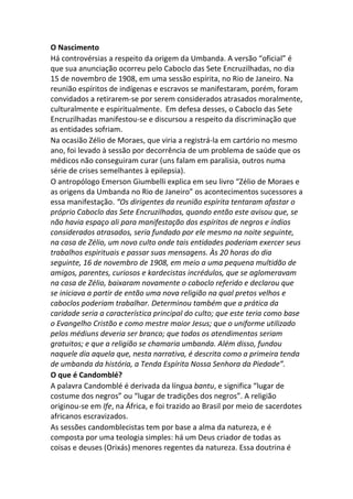 O Nascimento
Há controvérsias a respeito da origem da Umbanda. A versão “oficial” é
que sua anunciação ocorreu pelo Caboclo das Sete Encruzilhadas, no dia
15 de novembro de 1908, em uma sessão espírita, no Rio de Janeiro. Na
reunião espíritos de indígenas e escravos se manifestaram, porém, foram
convidados a retirarem-se por serem considerados atrasados moralmente,
culturalmente e espiritualmente. Em defesa desses, o Caboclo das Sete
Encruzilhadas manifestou-se e discursou a respeito da discriminação que
as entidades sofriam.
Na ocasião Zélio de Moraes, que viria a registrá-la em cartório no mesmo
ano, foi levado à sessão por decorrência de um problema de saúde que os
médicos não conseguiram curar (uns falam em paralisia, outros numa
série de crises semelhantes à epilepsia).
O antropólogo Emerson Giumbelli explica em seu livro “Zélio de Moraes e
as origens da Umbanda no Rio de Janeiro” os acontecimentos sucessores a
essa manifestação. “Os dirigentes da reunião espírita tentaram afastar o
próprio Caboclo das Sete Encruzilhadas, quando então este avisou que, se
não havia espaço ali para manifestação dos espíritos de negros e índios
considerados atrasados, seria fundado por ele mesmo na noite seguinte,
na casa de Zélio, um novo culto onde tais entidades poderiam exercer seus
trabalhos espirituais e passar suas mensagens. Às 20 horas do dia
seguinte, 16 de novembro de 1908, em meio a uma pequena multidão de
amigos, parentes, curiosos e kardecistas incrédulos, que se aglomeravam
na casa de Zélio, baixaram novamente o caboclo referido e declarou que
se iniciava a partir de então uma nova religião na qual pretos velhos e
caboclos poderiam trabalhar. Determinou também que a prática da
caridade seria a característica principal do culto; que este teria como base
o Evangelho Cristão e como mestre maior Jesus; que o uniforme utilizado
pelos médiuns deveria ser branco; que todos os atendimentos seriam
gratuitos; e que a religião se chamaria umbanda. Além disso, fundou
naquele dia aquela que, nesta narrativa, é descrita como a primeira tenda
de umbanda da história, a Tenda Espírita Nossa Senhora da Piedade”.
O que é Candomblé?
A palavra Candomblé é derivada da língua bantu, e significa “lugar de
costume dos negros” ou “lugar de tradições dos negros”. A religião
originou-se em Ife, na África, e foi trazido ao Brasil por meio de sacerdotes
africanos escravizados.
As sessões candomblecistas tem por base a alma da natureza, e é
composta por uma teologia simples: há um Deus criador de todas as
coisas e deuses (Orixás) menores regentes da natureza. Essa doutrina é
 