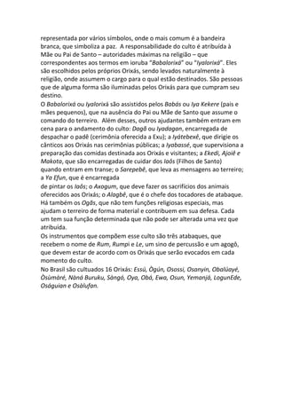 representada por vários símbolos, onde o mais comum é a bandeira
branca, que simboliza a paz. A responsabilidade do culto é atribuída à
Mãe ou Pai de Santo – autoridades máximas na religião – que
correspondentes aos termos em ioruba “Babalorixá” ou “Iyalorixá”. Eles
são escolhidos pelos próprios Orixás, sendo levados naturalmente à
religião, onde assumem o cargo para o qual estão destinados. São pessoas
que de alguma forma são iluminadas pelos Orixás para que cumpram seu
destino.
O Babalorixá ou Iyalorixá são assistidos pelos Babás ou Iya Kekere (pais e
mães pequenos), que na ausência do Pai ou Mãe de Santo que assume o
comando do terreiro. Além desses, outros ajudantes também entram em
cena para o andamento do culto: Dagã ou Iyadagan, encarregada de
despachar o padê (cerimônia oferecida a Exu); a Iyátebexê, que dirigie os
cânticos aos Orixás nas cerimônias públicas; a Iyabassé, que supervisiona a
preparação das comidas destinada aos Orixás e visitantes; a Ekedi, Ajoiê e
Makota, que são encarregadas de cuidar dos Iaôs (Filhos de Santo)
quando entram em transe; o Sarepebê, que leva as mensagens ao terreiro;
a Ya Efun, que é encarregada
de pintar os Iaôs; o Axogum, que deve fazer os sacrifícios dos animais
oferecidos aos Orixás; o Alagbê, que é o chefe dos tocadores de atabaque.
Há também os Ogãs, que não tem funções religiosas especiais, mas
ajudam o terreiro de forma material e contribuem em sua defesa. Cada
um tem sua função determinada que não pode ser alterada uma vez que
atribuída.
Os instrumentos que compõem esse culto são três atabaques, que
recebem o nome de Rum, Rumpi e Le, um sino de percussão e um agogô,
que devem estar de acordo com os Orixás que serão evocados em cada
momento do culto.
No Brasil são cultuados 16 Orixás: Essú, Ògún, Osossi, Osanyin, Obalúayé,
Òsùmàré, Nàná Buruku, Sàngó, Oya, Obá, Ewa, Osun, Yemanjá, LogunEde,
Oságuian e Osàlufan.
 