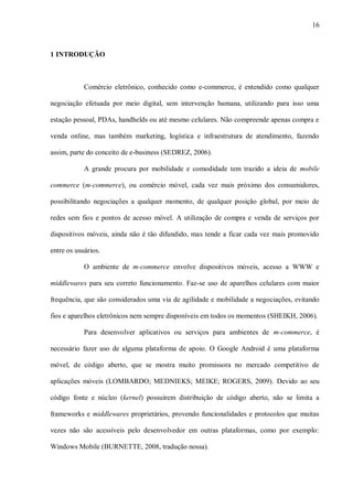 16



1 INTRODUÇÃO



            Comércio eletrônico, conhecido como e-commerce, é entendido como qualquer

negociação efetuada por meio digital, sem intervenção humana, utilizando para isso uma

estação pessoal, PDAs, handhelds ou até mesmo celulares. Não compreende apenas compra e

venda online, mas também marketing, logística e infraestrutura de atendimento, fazendo

assim, parte do conceito de e-business (SEDREZ, 2006).

            A grande procura por mobilidade e comodidade tem trazido a ideia de mobile

commerce (m-commerce), ou comércio móvel, cada vez mais próximo dos consumidores,

possibilitando negociações a qualquer momento, de qualquer posição global, por meio de

redes sem fios e pontos de acesso móvel. A utilização de compra e venda de serviços por

dispositivos móveis, ainda não é tão difundido, mas tende a ficar cada vez mais promovido

entre os usuários.

            O ambiente de m-commerce envolve dispositivos móveis, acesso a WWW e

middlewares para seu correto funcionamento. Faz-se uso de aparelhos celulares com maior

frequência, que são considerados uma via de agilidade e mobilidade a negociações, evitando

fios e aparelhos eletrônicos nem sempre disponíveis em todos os momentos (SHEIKH, 2006).

            Para desenvolver aplicativos ou serviços para ambientes de m-commerce, é

necessário fazer uso de alguma plataforma de apoio. O Google Android é uma plataforma

móvel, de código aberto, que se mostra muito promissora no mercado competitivo de

aplicações móveis (LOMBARDO; MEDNIEKS; MEIKE; ROGERS, 2009). Devido ao seu

código fonte e núcleo (kernel) possuírem distribuição de código aberto, não se limita a

frameworks e middlewares proprietários, provendo funcionalidades e protocolos que muitas

vezes não são acessíveis pelo desenvolvedor em outras plataformas, como por exemplo:

Windows Mobile (BURNETTE, 2008, tradução nossa).
 