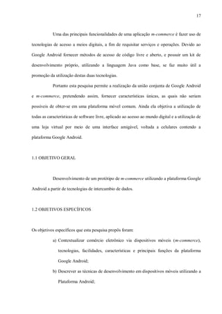 17



            Uma das principais funcionalidades de uma aplicação m-commerce é fazer uso de

tecnologias de acesso a meios digitais, a fim de requisitar serviços e operações. Devido ao

Google Android fornecer métodos de acesso de código livre e aberto, e possuir um kit de

desenvolvimento próprio, utilizando a linguagem Java como base, se faz muito útil a

promoção da utilização destas duas tecnologias.

            Portanto esta pesquisa permite a realização da união conjunta de Google Android

e m-commerce, pretendendo assim, fornecer características únicas, as quais não seriam

possíveis de obter-se em uma plataforma móvel comum. Ainda ela objetiva a utilização de

todas as características de software livre, aplicado ao acesso ao mundo digital e a utilização de

uma loja virtual por meio de uma interface amigável, voltada a celulares contendo a

plataforma Google Android.



1.1 OBJETIVO GERAL



            Desenvolvimento de um protótipo de m-commerce utilizando a plataforma Google

Android a partir de tecnologias de intercambio de dados.



1.2 OBJETIVOS ESPECÍFICOS



Os objetivos específicos que esta pesquisa propôs foram:

            a) Contextualizar comércio eletrônico via dispositivos móveis (m-commerce),

               tecnologias, facilidades, características e principais funções da plataforma

               Google Android;

            b) Descrever as técnicas de desenvolvimento em dispositivos móveis utilizando a

               Plataforma Android;
 