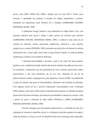 19



móvel, como GSM, UMTS (3G), GPRS e padrões sem fio como 802.11. Porém, neste

mercado, a capacidade dos produtos é baseada em códigos proprietários e restritos,

dominados por plataformas como Windows CE e Symbian (LOMBARDO; ROGERS;

MEDNIEKS; MEIKE, 2009).

           A plataforma Google Android é uma plataforma de código aberto, livre, com

potencial suficiente para inovar e atingir o pleno sucesso em softwares para celulares

(LOMBARDO; ROGERS; MEDNIEKS; MEIKE, 2009). A Android é uma união de um

conjunto de softwares, sistema operacional, middlewares, aplicativos e uma interface

amigável com o usuário (PEREIRA, 2009), possuindo um núcleo (kernel) baseado no sistema

operacional Linux. Assim sendo, opera sobre a licença flexível Apache v2, sendo permitidas

modificações conforme a necessidade do fabricante.

           A principal funcionalidade e inovação a qual se faz muito útil nesta pesquisa,

justifica-se por a plataforma Google Android não possuir limitação das pilhas de protocolo e

de tecnologias e frameworks que são proprietárias de certos sistemas operacionais citados

anteriormente, e que nesta plataforma são de uso livre. Dispondo de um kit de

desenvolvimento voltado a linguagem Java para dispositivos móveis (J2ME), esta plataforma

é capaz de fornecer uma gama de funcionalidades, ilimitando suas fronteiras de aplicação.

Com algumas classes do kit, é possível implementar funcionalidades como: localização

(GPS), ligações, entre outras. Outro aspecto importante nesta pesquisa é a utilização de alguns

pacotes do kit de desenvolvimento, que fornecem acessibilidade às funções de conexão a rede

e pontos de acesso e utilização do rádio (GSM, UMTS(3G) e GPRS) (LOMBARDO;

ROGERS; MEDNIEKS; MEIKE, 2009).

           Uma das vantagens que esta pesquisa proporcionará, é a utilização de uma nova

tecnologia do mercado de aparelhos móveis e a utilização da próxima geração de compra e

venda de produtos e serviços na web. Os benefícios desta nova tecnologia serão explorados,
 