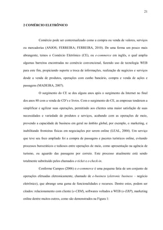 21



2 COMÉRCIO ELETRÔNICO



           Comércio pode ser contextualizado como a compra ou venda de valores, serviços

ou mercadorias (ANJOS; FERREIRA; FERREIRA, 2010). De uma forma um pouco mais

abrangente, temos o Comércio Eletrônico (CE), ou e-commerce em inglês, o qual amplia

algumas barreiras encontradas no comércio convencional, fazendo uso de tecnologia WEB

para este fim, propiciando suporte a troca de informações, realização de negócios e serviços

desde a venda de produtos, operações com cunho bancário, compra e venda de ações e

passagens (MADEIRA, 2007).

           O surgimento do CE se deu alguns anos após o surgimento da Internet no final

dos anos 80 com a venda de CD‟s e livros. Com o surgimento do CE, as empresas tenderam a

simplificar e agilizar suas operações, permitindo aos clientes uma maior satisfação de suas

necessidades e variedade de produtos e serviços, acabando com as operações de meio,

provendo a capacidade de business em geral no âmbito global, por exemplo, o marketing, e

inabilitando fronteiras físicas em negociações por serem online (LEAL, 2004). Um serviço

que teve seu foco ampliado foi a compra de passagens e pacotes turísticos online, evitando

processos burocráticos e tediosos entre operações de meio, como apresentação na agência de

turismo, ou aguardo das passagens por correio. Este processo atualmente está sendo

totalmente substituído pelos chamados e-ticket e e-check-in.

           Conforme Campos (2006) o e-commerce é uma pequena fatia de um conjunto de

operações efetuadas eletronicamente, chamado de e-business (eletronic business – negócio

eletrônico), que abrange uma gama de funcionalidades e recursos. Dentre estes, podem ser

citados: relacionamento com cliente (e-CRM), softwares voltados a WEB (e-ERP), marketing

online dentre muitos outros, como são demonstrados na Figura 1:
 