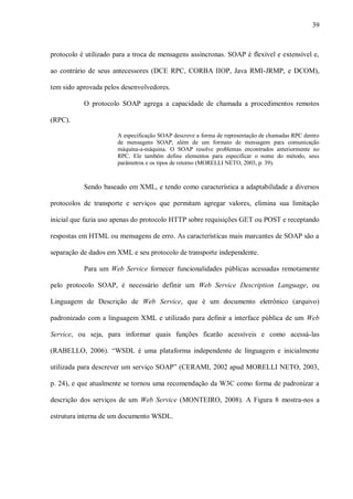 39



protocolo é utilizado para a troca de mensagens assíncronas. SOAP é flexível e extensível e,

ao contrário de seus antecessores (DCE RPC, CORBA IIOP, Java RMI-JRMP, e DCOM),

tem sido aprovada pelos desenvolvedores.

           O protocolo SOAP agrega a capacidade de chamada a procedimentos remotos

(RPC).

                       A especificação SOAP descreve a forma de representação de chamadas RPC dentro
                       de mensagens SOAP, além de um formato de mensagem para comunicação
                       máquina-a-máquina. O SOAP resolve problemas encontrados anteriormente no
                       RPC. Ele também define elementos para especificar o nome do método, seus
                       parâmetros e os tipos de retorno (MORELLI NETO, 2003, p. 39).



           Sendo baseado em XML, e tendo como característica a adaptabilidade a diversos

protocolos de transporte e serviços que permitam agregar valores, elimina sua limitação

inicial que fazia uso apenas do protocolo HTTP sobre requisições GET ou POST e receptando

respostas em HTML ou mensagens de erro. As características mais marcantes de SOAP são a

separação de dados em XML e seu protocolo de transporte independente.

           Para um Web Service fornecer funcionalidades públicas acessadas remotamente

pelo protocolo SOAP, é necessário definir um Web Service Description Language, ou

Linguagem de Descrição de Web Service, que é um documento eletrônico (arquivo)

padronizado com a linguagem XML e utilizado para definir a interface pública de um Web

Service, ou seja, para informar quais funções ficarão acessíveis e como acessá-las

(RABELLO, 2006). “WSDL é uma plataforma independente de linguagem e inicialmente

utilizada para descrever um serviço SOAP” (CERAMI, 2002 apud MORELLI NETO, 2003,

p. 24), e que atualmente se tornou uma recomendação da W3C como forma de padronizar a

descrição dos serviços de um Web Service (MONTEIRO, 2008). A Figura 8 mostra-nos a

estrutura interna de um documento WSDL.
 