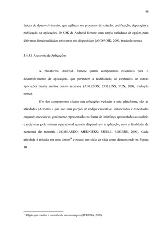 46



únicas de desenvolvimento, que agilizam os processos de criação, codificação, depuração e

publicação de aplicações. O SDK da Android fornece uma ampla variedade de opções para

diferentes funcionalidades existentes nos dispositivos (ANDROID, 2009, tradução nossa).



3.4.3.1 Anatomia de Aplicações



               A plataforma Android, fornece quatro componentes essenciais para o

desenvolvimento de aplicações, que permitem a reutilização de elementos de outras

aplicações dentre muitos outros recursos (ABLESON; COLLINS; SEN, 2009, tradução

nossa).

               Um dos componentes chaves em aplicações voltadas a esta plataforma, são as

atividades (Activities), que são uma porção de código executável instanciadas e executadas

enquanto necessário; geralmente representadas na forma de interfaces apresentadas ao usuário

e recicladas pelo sistema operacional quando dispensáveis à aplicação, com a finalidade de

economia de memória (LOMBARDO; MEDNIEKS; MEIKE; ROGERS, 2009). Cada

atividade é ativada por uma Intent14 e possui um ciclo de vida como demonstrado na Figura

10.




14
     Objeto que contém o conteúdo de uma mensagem (PEREIRA, 2009)
 