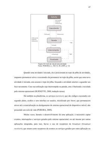 47




                             Figura 10. Ciclo de vida de uma atividade
                             Fonte: PEREIRA, L.; SILVA, M. (2009, p. 12)



           Quando uma atividade é iniciada, ela é posicionada no topo da pilha de atividades,

enquanto permanecer ativa e executando ela permanece no topo da pilha, assim que uma nova

atividade é iniciada, esta assume o topo de pilha, forçando a atividade anterior a aguardar seu

foco novamente. Caso sua utilização seja interrompida ou parada, esta é finalizada e reciclada

pelo sistema operacional (BURNETTE, 2008, tradução nossa).

           Há também na plataforma, os serviços (services), que são códigos executados em

segundo plano, ocultos e sem interface ao usuário, inicializado por Intent, que permanecem

ativos até a reinicialização ou desligamento do sistema operacional do dispositivo móvel, não

possuindo um ciclo de vida (PEREIRA, 2009).

           Muitas vezes, durante o desenvolvimento de uma aplicação, é necessário captar

eventos, interrupções e serviços gerados pelo sistema operacional, ou até mesmo por outras

aplicações integradas, para isso, faz-se o uso de receptores de broadcast (broadcast

receivers), que atuam como receptores de eventos ou serviços gerados por outra aplicação ou
 