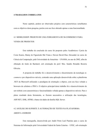 51



4 TRABALHOS CORRELATOS



            Neste capítulo, podem ser observados projetos com características semelhantes

com os objetivos desta pesquisa, porém com seu foco alterado apenas a uma funcionalidade.



4.1 MOBILESHOP: PROJETO DE UMA FERRAMENTA DE M-COMMERCE PARA

VENDA DE PRODUTOS



            Este trabalho de conclusão de curso foi proposto pelos Acadêmicos: Cyntia da

Costa Soares, Danny de Figueiredo Biá Viana e Steven David Dias Alexander no curso de

Ciência da Computação, pela Universidade da Amazônia – UNAMA, no ano de 2002, afim de

obtenção do titulo de Bacharel, sob orientação do prof. Msc. Sandro Ronaldo Bezerra

Oliveira.

            A proposta do trabalho foi o desenvolvimento e discernimento da tecnologia m-

commerce por dispositivos móveis, contendo uma aplicação desenvolvida sobre a plataforma

.NET da Microsoft utilizando o paradigma de orientação a objetos, com seu foco voltado a

browsers de celulares e PDA‟s. O objetivo principal deste trabalho foi o desenvolvimento de

um website com características e funcionalidades voltada apenas a dispositivos móveis. Para o

pleno resultado desta ferramenta, se fizeram necessários a utilização das tecnologias,

ASP.NET, XML, HTML e banco de dados da família SQL Server.



4.2 ANÁLISE DO SUPORTE À AUTOMAÇÃO DE TESTES NA PLATAFORMA

ABERTA ANDROID



            Esta monografia, desenvolvida por André Porto Leal Piantino para o curso de

Sistemas de Informação pela Universidade Federal de Santa Catarina – UFSC, sob orientação
 