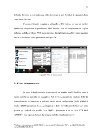 66



definição do ícone, as Atividades que estão disponíveis e qual Atividade é a principal, bem

como outras diretivas.

            O desenvolvimento procedeu-se utilizando a IDE Eclipse, por dar um melhor

suporte aos componentes da plataforma e SDK Android, além de compreender um LogCat

embutido na IDE, devido ao AVD. Como resultado da implementação, obteve-se as seguintes

interfaces do sistema como apresentadas na Figura 24.




                                   Figura 24. Telas do sistema móvel




5.1.4 Testes de Implementação



            Os testes de implementação ocorreram sob um servidor local (GlassFish), onde o

mesmo suportava e mantinha em execução os Web Services, enquanto no emulador do kit de

desenvolvimento era executada a aplicação móvel sob as configurações QVGA (240x320

pixels) e 256Mb de memória RAM. As imagens e os dados provindos dos Web Services, eram

gerados por meio de um servidor local MySQL, juntamente a um servidor WEB local

(XAMPP30) para suportar chamada das imagens exibidas na aplicação móvel.



30
  Software livre contendo um SGBD (MySQL), um servidor WEB (Apache+PHP) e servidor FTP (Filezilla)
(APACHE FRIENDS, 2011)
 