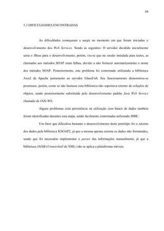 68



5.3 DIFICULDADES ENCONTRADAS



           As dificuldades começaram a surgir no momento em que foram iniciadas o

desenvolvimento dos Web Services. Sendo as seguintes: O servidor decidido inicialmente

seria o JBoss para o desenvolvimento, porém, viu-se que na versão instalada para testes, as

chamadas aos métodos SOAP eram falhas, devido a não fornecer automaticamente o nome

dos métodos SOAP. Posteriormente, este problema foi contornado utilizando a biblioteca

Axis2 da Apache juntamente ao servidor GlassFish. Seu funcionamento demonstrou-se

promissor, porém, como se não bastasse esta biblioteca não suportava retorno de coleções de

objetos, sendo posteriormente substituída pelo desenvolvimento padrão Java Web Service

chamado de JAX-WS.

           Alguns problemas com persistência na utilização com banco de dados também

foram identificadas durantes esta etapa, sendo facilmente contornadas utilizando JDBC.

           Um fator que dificultou bastante o desenvolvimento deste protótipo foi o retorno

dos dados pela biblioteca KSOAP2, já que a mesma apenas retorna os dados não formatados,

sendo que foi necessário implementar o parser das informações manualmente, já que a

biblioteca JAXB (Unmarshall de XML) não se aplica a plataformas móveis.
 