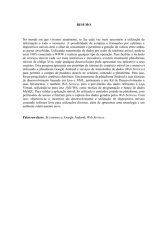 6



                                        RESUMO



No mundo em que vivemos atualmente, se faz cada vez mais necessário a utilização da
informação a todo o momento. A possibilidade de compras e transações por celulares e
dispositivos móveis atrai o olhar do consumidor e permitem a geração de valores entre ambas
as partes envolvidas. Utilizando transmissão de dados por redes de telefonia móvel, pode-se
estar 100% conectado a WWW e realizar qualquer tipo de operação. Para facilitar a inclusão
de serviços móveis cada vez mais interativos e inovadores, existem atualmente plataformas
móveis de código livre, onde qualquer desenvolvedor pode apresentar seu aplicativo a seus
usuários. Esta pesquisa apresenta um protótipo de sistema de comércio móvel (m-commerce)
utilizando a plataforma Google Android e serviços de intercâmbio de dados (Web Services)
para permitir a compra de produtos através de celulares contendo a plataforma. Para isso,
foram pesquisados comércio eletrônico, funcionamento da plataforma Android e suas técnicas
de desenvolvimento baseada em Java e XML, juntamente a seu Kit de Desenvolvimento e
suas ferramentas, e também Web Services para o provimento dos dados referentes à Loja
Virtual, utilizando-se para isso JAX-WS, como técnica de programação e banco de dados
MySQL. Para validar a aplicação móvel, foi utilizado o emulador contido na plataforma, com
permissões de acesso a Internet para a captura dos dados gerados pelos Web Services. Com
isso, objetivou-se o incentivo do desenvolvimento e utilização de dispositivos móveis
contendo software livre para utilizações diversas, além de apresentar uma tecnologia e um
ambiente relativamente novo.


Palavras-chave: M-commerce; Google Android; Web Services.
 