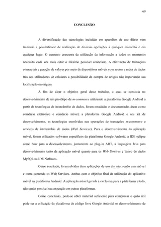 69



                                     CONCLUSÃO



           A diversificação das tecnologias incluídas em aparelhos de uso diário vem

trazendo a possibilidade de realização de diversas operações a qualquer momento e em

qualquer lugar. O aumento crescente da utilização da informação a todos os momentos

necessita cada vez mais estar o máximo possível conectado. A efetivação de transações

comerciais e geração de valores por meio de dispositivos móveis com acesso a redes de dados

trás aos utilizadores de celulares a possibilidade de compra de artigos não importando sua

localização ou origem.

           A fim de alçar o objetivo geral deste trabalho, o qual se consistia no

desenvolvimento de um protótipo de m-commerce utilizando a plataforma Google Android a

partir de tecnologias de intercâmbio de dados, foram estudadas e documentadas áreas como

comércio eletrônico e comércio móvel, a plataforma Google Android e seu kit de

desenvolvimento, as tecnologias envolvidas nas operações de transações m-commerce e

serviços de intercâmbio de dados (Web Services). Para o desenvolvimento da aplicação

móvel, foram utilizados softwares específicos da plataforma Google Android, a IDE eclipse

como base para o desenvolvimento, juntamente ao plug-in ADT, a linguagem Java para

desenvolvimento tanto da aplicação móvel quanto para os Web Services e banco de dados

MySQL na IDE Netbeans.

           Como resultado, foram obtidas duas aplicações de uso distinto, sendo uma móvel

e outra contendo os Web Services. Ambas com o objetivo final de utilização do aplicativo

móvel na plataforma Android. A aplicação móvel gerada é exclusiva para a plataforma citada,

não sendo possível sua execução em outras plataformas.

           Como conclusão, pode-se obter material suficiente para comprovar o quão útil

pode ser a utilização da plataforma de código livre Google Android no desenvolvimento de
 