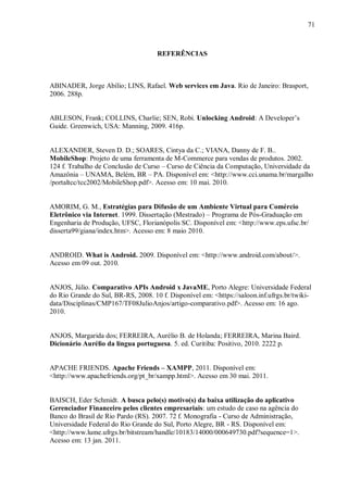 71



                                     REFERÊNCIAS



ABINADER, Jorge Abílio; LINS, Rafael. Web services em Java. Rio de Janeiro: Brasport,
2006. 288p.


ABLESON, Frank; COLLINS, Charlie; SEN, Robi. Unlocking Android: A Developer‟s
Guide. Greenwich, USA: Manning, 2009. 416p.


ALEXANDER, Steven D. D.; SOARES, Cintya da C.; VIANA, Danny de F. B..
MobileShop: Projeto de uma ferramenta de M-Commerce para vendas de produtos. 2002.
124 f. Trabalho de Conclusão de Curso – Curso de Ciência da Computação, Universidade da
Amazônia – UNAMA, Belém, BR – PA. Disponível em: <http://www.cci.unama.br/margalho
/portaltcc/tcc2002/MobileShop.pdf>. Acesso em: 10 mai. 2010.


AMORIM, G. M., Estratégias para Difusão de um Ambiente Virtual para Comércio
Eletrônico via Internet. 1999. Dissertação (Mestrado) – Programa de Pós-Graduação em
Engenharia de Produção, UFSC, Florianópolis SC. Disponível em: <http://www.eps.ufsc.br/
disserta99/giana/index.htm>. Acesso em: 8 maio 2010.


ANDROID. What is Android. 2009. Disponível em: <http://www.android.com/about/>.
Acesso em 09 out. 2010.


ANJOS, Júlio. Comparativo APIs Android x JavaME, Porto Alegre: Universidade Federal
do Rio Grande do Sul, BR-RS, 2008. 10 f. Disponível em: <https://saloon.inf.ufrgs.br/twiki-
data/Disciplinas/CMP167/TF08JulioAnjos/artigo-comparativo.pdf>. Acesso em: 16 ago.
2010.


ANJOS, Margarida dos; FERREIRA, Aurélio B. de Holanda; FERREIRA, Marina Baird.
Dicionário Aurélio da língua portuguesa. 5. ed. Curitiba: Positivo, 2010. 2222 p.


APACHE FRIENDS. Apache Friends – XAMPP, 2011. Disponível em:
<http://www.apachefriends.org/pt_br/xampp.html>. Acesso em 30 mai. 2011.


BAISCH, Eder Schmidt. A busca pelo(s) motivo(s) da baixa utilização do aplicativo
Gerenciador Financeiro pelos clientes empresariais: um estudo de caso na agência do
Banco do Brasil de Rio Pardo (RS). 2007. 72 f. Monografia - Curso de Administração,
Universidade Federal do Rio Grande do Sul, Porto Alegre, BR - RS. Disponível em:
<http://www.lume.ufrgs.br/bitstream/handle/10183/14000/000649730.pdf?sequence=1>.
Acesso em: 13 jan. 2011.
 