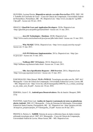 75



OLIVEIRA, Luciana Pereira. Dispositivos móveis e as redes Peer-to-Peer (P2P). 2005. 109
f. Trabalho de Conclusão de Curso – Curso de Ciência da Computação, Universidade Federal
de Pernambuco, Pernambuco, BR – PE. Disponível em: <http://www.cin.ufpe.br/~tg/2005-
1/lpo.pdf>. Acesso em: 02 nov. 2010.


ORACLE. GlassFish Users and Application Developers. 2010a. Disponível em:
<http://glassfish.java.net/public/getstarted.html> Acesso em: 31 mai. 2011.


_________. Java SE Technologies - Database. 2010b. Disponível em:
<http://www.oracle.com/technetwork/java/javase/jdbc/index.html> Acesso em: 31 mai. 2011.


_________. Why MySQL? 2010c. Disponível em: <http://www.mysql.com/why-mysql/>
Acesso em: 31 mai. 2011.


_________. JAX-WS Reference Implementation. 2011a. Disponível em: <http://jax-
ws.java.net/> Acesso em: 31 mai. 2011.


_________. NetBeans IDE 7.0 Features. 2011b. Disponível em:
<http://netbeans.org/features/index.html> Acesso em: 31 mai. 2011.


_________. SRs: Java Specification Requests - JSR Overview. 2011c. Disponível em:
<http://www.jcp.org/en/jsr/overview> Acesso em: 31 mai. 2011.


PASCHOALINI, Fábio Manuel. Wi-fi e WiMAX: Tecnologias em redes sem fio. 2007. 66 f.
Monografia - Curso de Ciência da Computação, Universidade Federal de Lavras, Lavras, BR
– MG. Disponível em: <http://www.bcc.ufla.br/monografias/2006/Wi_fi_e_wimax_tecnologi
as_em_redes_sem_fio.pdf>. Acesso em: 10 out. 2010.


PEREIRA, Lúcio C. O., Android para Desenvolvedores. Rio de Janeiro: Brasport, 2009.
221p.


PIANTINO, André Porto Leal. Análise do Suporte à automação de testes na plataforma
aberta Android. 2008. 63 f. Monografia – Curso de Sistemas de Informação, Universidade
Federal de Santa Catarina, Florianópolis, BR – SC. Disponível em: <http://projetos.inf.ufsc
.br/arquivos_projetos/projeto_877/monografia_2.0.pdf> Acesso em 30 mai. 2011.


PROENÇA, Patrícia A.. SisBDR: Sistema de acesso a diferentes bases de dados remotas
utilizando tecnologia móvel. 2007. 69 f. Monografia – Curso de Ciência da Computação,
Universidade Federal de Lavras, Minas Gerais, BR – MG. Disponível em:
 