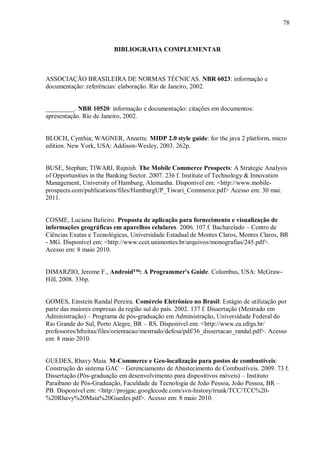 78



                          BIBLIOGRAFIA COMPLEMENTAR



ASSOCIAÇÃO BRASILEIRA DE NORMAS TÉCNICAS. NBR 6023: informação e
documentação: referências: elaboração. Rio de Janeiro, 2002.


_________. NBR 10520: informação e documentação: citações em documentos:
apresentação. Rio de Janeiro, 2002.


BLOCH, Cynthia; WAGNER, Annette. MIDP 2.0 style guide: for the java 2 platform, micro
edition. New York, USA: Addison-Wesley, 2003. 262p.


BUSE, Stephan; TIWARI, Rajnish. The Mobile Commerce Prospects: A Strategic Analysis
of Opportunities in the Banking Sector. 2007. 236 f. Institute of Technology & Innovation
Management, University of Hamburg, Alemanha. Disponível em: <http://www.mobile-
prospects.com/publications/files/HamburgUP_Tiwari_Commerce.pdf> Acesso em: 30 mai.
2011.


COSME, Luciana Balieiro. Proposta de aplicação para fornecimento e visualização de
informações geográficas em aparelhos celulares. 2006. 107 f. Bacharelado – Centro de
Ciências Exatas e Tecnológicas, Universidade Estadual de Montes Claros, Montes Claros, BR
- MG. Disponível em: <http://www.ccet.unimontes.br/arquivos/monografias/245.pdf>.
Acesso em: 8 maio 2010.


DIMARZIO, Jerome F., Android™: A Programmer's Guide. Columbus, USA: McGraw-
Hill, 2008. 336p.


GOMES, Einstein Randal Pereira. Comércio Eletrônico no Brasil: Estágio de utilização por
parte das maiores empresas da região sul do país. 2002. 137 f. Dissertação (Mestrado em
Administração) – Programa de pós-graduação em Administração, Universidade Federal do
Rio Grande do Sul, Porto Alegre, BR – RS. Disponível em: <http://www.ea.ufrgs.br/
professores/hfreitas/files/orientacao/mestrado/defesa/pdf/36_dissertacao_randal.pdf>. Acesso
em: 8 maio 2010.


GUEDES, Rhavy Maia. M-Commerce e Geo-localização para postos de combustíveis:
Construção do sistema GAC – Gerenciamento de Abastecimento de Combustíveis. 2009. 73 f.
Dissertação (Pós-graduação em desenvolvimento para dispositivos móveis) – Instituto
Paraibano de Pós-Graduação, Faculdade de Tecnologia de João Pessoa, João Pessoa, BR –
PB. Disponível em: <http://projgac.googlecode.com/svn-history/trunk/TCC/TCC%20-
%20Rhavy%20Maia%20Guedes.pdf>. Acesso em: 8 maio 2010.
 