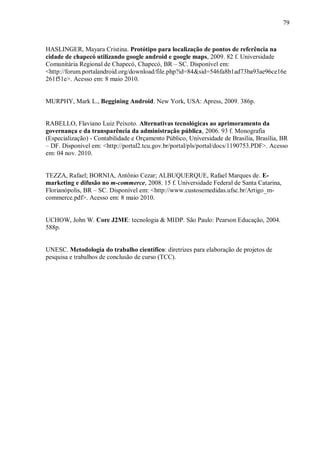 79



HASLINGER, Mayara Cristina. Protótipo para localização de pontos de referência na
cidade de chapecó utilizando google android e google maps, 2009. 82 f. Universidade
Comunitária Regional de Chapecó, Chapecó, BR – SC. Disponível em:
<http://forum.portalandroid.org/download/file.php?id=84&sid=546fa8b1ad73ba93ae96ce16e
261f51e>. Acesso em: 8 maio 2010.


MURPHY, Mark L., Beggining Android. New York, USA: Apress, 2009. 386p.


RABELLO, Flaviano Luiz Peixoto. Alternativas tecnológicas ao aprimoramento da
governança e da transparência da administração pública, 2006. 93 f. Monografia
(Especialização) - Contabilidade e Orçamento Público, Universidade de Brasília, Brasília, BR
– DF. Disponível em: <http://portal2.tcu.gov.br/portal/pls/portal/docs/1190753.PDF>. Acesso
em: 04 nov. 2010.


TEZZA, Rafael; BORNIA, Antônio Cezar; ALBUQUERQUE, Rafael Marques de. E-
marketing e difusão no m-commerce, 2008. 15 f. Universidade Federal de Santa Catarina,
Florianópolis, BR – SC. Disponível em: <http://www.custosemedidas.ufsc.br/Artigo_m-
commerce.pdf>. Acesso em: 8 maio 2010.


UCHOW, John W. Core J2ME: tecnologia & MIDP. São Paulo: Pearson Educação, 2004.
588p.


UNESC. Metodologia do trabalho científico: diretrizes para elaboração de projetos de
pesquisa e trabalhos de conclusão de curso (TCC).
 