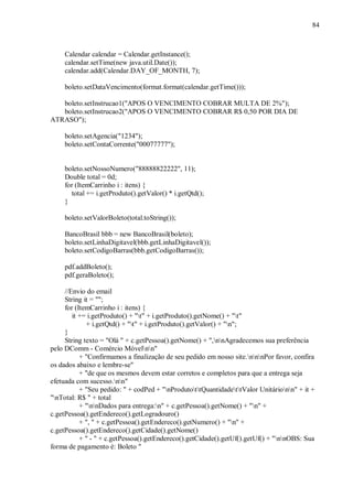 84



     Calendar calendar = Calendar.getInstance();
     calendar.setTime(new java.util.Date());
     calendar.add(Calendar.DAY_OF_MONTH, 7);

     boleto.setDataVencimento(format.format(calendar.getTime()));

   boleto.setInstrucao1("APOS O VENCIMENTO COBRAR MULTA DE 2%");
   boleto.setInstrucao2("APOS O VENCIMENTO COBRAR R$ 0,50 POR DIA DE
ATRASO");

     boleto.setAgencia("1234");
     boleto.setContaCorrente("00077777");


     boleto.setNossoNumero("88888822222", 11);
     Double total = 0d;
     for (ItemCarrinho i : itens) {
       total += i.getProduto().getValor() * i.getQtd();
     }

     boleto.setValorBoleto(total.toString());

     BancoBrasil bbb = new BancoBrasil(boleto);
     boleto.setLinhaDigitavel(bbb.getLinhaDigitavel());
     boleto.setCodigoBarras(bbb.getCodigoBarras());

     pdf.addBoleto();
     pdf.geraBoleto();

     //Envio do email
     String it = "";
     for (ItemCarrinho i : itens) {
        it += i.getProduto() + "t" + i.getProduto().getNome() + "t"
             + i.getQtd() + "t" + i.getProduto().getValor() + "n";
     }
     String texto = "Olá " + c.getPessoa().getNome() + ",nnAgradecemos sua preferência
pelo DComm - Comércio Móvelnn"
           + "Confirmamos a finalização de seu pedido em nosso site.nnnPor favor, confira
os dados abaixo e lembre-se"
           + "de que os mesmos devem estar corretos e completos para que a entrega seja
efetuada com sucesso.nn"
           + "Seu pedido: " + codPed + "nProdutottQuantidadettValor Unitárionn" + it +
"nTotal: R$ " + total
           + "nnDados para entrega:n" + c.getPessoa().getNome() + "n" +
c.getPessoa().getEndereco().getLogradouro()
           + ", " + c.getPessoa().getEndereco().getNumero() + "n" +
c.getPessoa().getEndereco().getCidade().getNome()
           + " - " + c.getPessoa().getEndereco().getCidade().getUf().getUf() + "nnOBS: Sua
forma de pagamento é: Boleto "
 