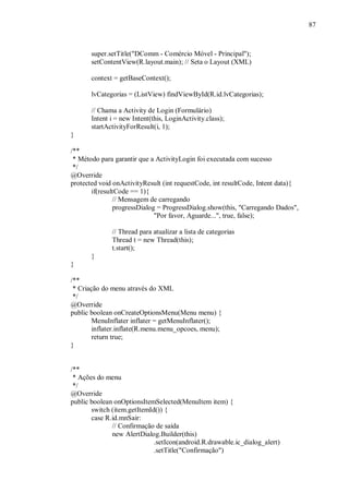 87



       super.setTitle("DComm - Comércio Móvel - Principal");
       setContentView(R.layout.main); // Seta o Layout (XML)

       context = getBaseContext();

       lvCategorias = (ListView) findViewById(R.id.lvCategorias);

       // Chama a Activity de Login (Formulário)
       Intent i = new Intent(this, LoginActivity.class);
       startActivityForResult(i, 1);
}

/**
 * Método para garantir que a ActivityLogin foi executada com sucesso
 */
@Override
protected void onActivityResult (int requestCode, int resultCode, Intent data){
       if(resultCode == 1){
               // Mensagem de carregando
               progressDialog = ProgressDialog.show(this, "Carregando Dados",
                             "Por favor, Aguarde...", true, false);

              // Thread para atualizar a lista de categorias
              Thread t = new Thread(this);
              t.start();
       }
}

/**
 * Criação do menu através do XML
 */
@Override
public boolean onCreateOptionsMenu(Menu menu) {
        MenuInflater inflater = getMenuInflater();
        inflater.inflate(R.menu.menu_opcoes, menu);
        return true;
}


/**
 * Ações do menu
 */
@Override
public boolean onOptionsItemSelected(MenuItem item) {
       switch (item.getItemId()) {
       case R.id.mnSair:
              // Confirmação de saída
              new AlertDialog.Builder(this)
                             .setIcon(android.R.drawable.ic_dialog_alert)
                             .setTitle("Confirmação")
 