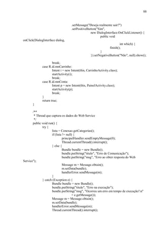 88



                                     .setMessage("Deseja realmente sair?")
                                     .setPositiveButton("Sim",
                                                    new DialogInterface.OnClickListener() {
                                                           public void
onClick(DialogInterface dialog,
                                                                           int which) {
                                                                   finish();
                                                           }
                                                    }).setNegativeButton("Não", null).show();

                      break;
              case R.id.mnCarrinho:
                      Intent i = new Intent(this, CarrinhoActivity.class);
                      startActivity(i);
                      break;
              case R.id.mnConta:
                      Intent p = new Intent(this, PainelActivity.class);
                      startActivity(p);
                      break;
              }
              return true;
       }

       /**
        * Thread que captura os dados do Web Service
        */
       public void run() {
              try {
                      lista = Conexao.getCategorias();
                      if (lista != null) {
                               principalHandler.sendEmptyMessage(0);
                               Thread.currentThread().interrupt();
                      } else {
                               Bundle bundle = new Bundle();
                               bundle.putString("titulo", "Erro de Comunicação");
                               bundle.putString("msg", "Erro ao obter resposta do Web
Service");
                               Message m = Message.obtain();
                               m.setData(bundle);
                               handlerError.sendMessage(m);
                      }
              } catch (Exception e) {
                      Bundle bundle = new Bundle();
                      bundle.putString("titulo", "Erro na execução");
                      bundle.putString("msg", "Ocorreu um erro em tempo de execução!n"
                                       + e.getMessage());
                      Message m = Message.obtain();
                      m.setData(bundle);
                      handlerError.sendMessage(m);
                      Thread.currentThread().interrupt();
 