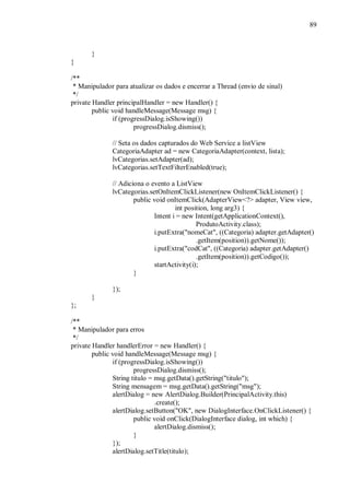 89



       }
}

/**
 * Manipulador para atualizar os dados e encerrar a Thread (envio de sinal)
 */
private Handler principalHandler = new Handler() {
        public void handleMessage(Message msg) {
               if (progressDialog.isShowing())
                       progressDialog.dismiss();

              // Seta os dados capturados do Web Service a listView
              CategoriaAdapter ad = new CategoriaAdapter(context, lista);
              lvCategorias.setAdapter(ad);
              lvCategorias.setTextFilterEnabled(true);

              // Adiciona o evento a ListView
              lvCategorias.setOnItemClickListener(new OnItemClickListener() {
                      public void onItemClick(AdapterView<?> adapter, View view,
                                     int position, long arg3) {
                             Intent i = new Intent(getApplicationContext(),
                                             ProdutoActivity.class);
                             i.putExtra("nomeCat", ((Categoria) adapter.getAdapter()
                                             .getItem(position)).getNome());
                             i.putExtra("codCat", ((Categoria) adapter.getAdapter()
                                             .getItem(position)).getCodigo());
                             startActivity(i);
                      }

              });
       }
};

/**
 * Manipulador para erros
 */
private Handler handlerError = new Handler() {
        public void handleMessage(Message msg) {
               if (progressDialog.isShowing())
                       progressDialog.dismiss();
               String titulo = msg.getData().getString("titulo");
               String mensagem = msg.getData().getString("msg");
               alertDialog = new AlertDialog.Builder(PrincipalActivity.this)
                               .create();
               alertDialog.setButton("OK", new DialogInterface.OnClickListener() {
                       public void onClick(DialogInterface dialog, int which) {
                               alertDialog.dismiss();
                       }
               });
               alertDialog.setTitle(titulo);
 