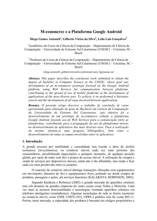 M-commerce e a Plataforma Google Android
        Diego Gomes Antoneli1, Gilberto Vieira da Silva2, Leila Laís Gonçalves2
    1
   Acadêmico do Curso de Ciência da Computação – Departamento de Ciência da
 Computação – Universidade do Extremo Sul Catarinense (UNESC) – Criciúma, SC -
                                    Brazil
    2
    Professor do Curso de Ciência da Computação – Departamento de Ciência da
 Computação – Universidade do Extremo Sul Catarinense (UNESC) – Criciúma, SC -
                                      Brazil
                 {diego.antonelli, gilbertovieirasilva}@hotmail.com, llg@unesc.net

    Abstract. This paper describes the conclusion work submitted to obtain the
    degree of bachelor in Computer Science at the UNESC, whose goal was
    development of an m-commerce prototype focused on the Google Android
    platform, using Web Services for communication between platforms,
    contributing to the spread of use of mobile platforms at the development of
    applications of the most diverse uses. To achieve it we performed a literature
    search and the development of all steps involved between applications.
    Resumo. O presente artigo descreve o trabalho de conclusão de curso
    apresentado para obtenção do grau de Bacharel em Ciência da Computação
    da Universidade do Extremo Sul Catarinense, cujo objetivo foi o
    desenvolvimento de um protótipo de m-commerce voltado a plataforma
    Google Android, fazendo uso de Web Services para a comunicação entre as
    plataformas, contribuindo para a propagação do uso de plataformas móveis
    no desenvolvimento de aplicativos dos mais diversos usos. Para a realização
    do mesmo, efetuou-se uma pesquisa bibliográfica, bem como o
    desenvolvimento de todas as etapas envolvidas entre os aplicativos.

1. Introdução
A grande procura por mobilidade e comodidade tem trazido a ideia de mobile
commerce (m-commerce), ou comércio móvel, cada vez mais próximo dos
consumidores, possibilitando negociações a qualquer momento, de qualquer posição
global, por meio de redes sem fios e pontos de acesso móvel. A utilização de compra e
venda de serviços por dispositivos móveis, ainda não é tão difundido, mas tende a ficar
cada vez mais promovido entre os usuários.
       O conceito de comércio móvel abrange transações efetuadas com equipamentos
em movimento, distantes de fios e equipamentos fixos, podendo ser desde compra de
produtos, passagens e ações, até serviços bancários (KALAKOTA; ROBINSON, 2002).
       Segundo Kalakota e Robinson (2002) o grande mercado de aparelhos celulares
está sob domínio de grandes empresas do ramo, assim como Nokia e Motorola. Cada
vez mais se incluem funcionalidades e tecnologias, tornando aparelhos celulares em
telefones inteligentes (smartphones). Algumas tecnologias de rede se fazem essenciais
ao comércio móvel, como GSM, UMTS (3G), GPRS e padrões sem fio como 802.11.
Porém, neste mercado, a capacidade dos produtos é baseada em códigos proprietários e
 