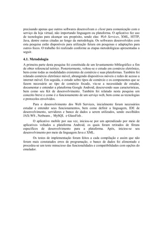 precisando apenas que outros softwares desenvolvam o client para comunicação com o
serviço da loja virtual, não importando linguagem ou plataforma. O aplicativo fez uso
de tecnologias para alcançar seu propósito, sendo elas: Web Services, XML, HTTP,
Java, dentre outras citadas ao longo da metodologia. Os softwares desenvolvidos com
esta pesquisa estão disponíveis para utilização futura em pesquisas e adaptações para
outros focos. O trabalho foi realizado conforme as etapas metodológicas apresentadas a
seguir.

4.1. Metodologia
A primeira parte desta pesquisa foi constituída de um levantamento bibliográfico a fim
de obter referencial teórico. Posteriormente, voltou-se o estudo em comércio eletrônico,
bem como todas as modalidades existentes de comércio e suas plataformas. Também foi
relatado comércio eletrônico móvel, abrangendo dispositivos móveis e redes de acesso a
internet móvel. Em seguida, o estudo sobre tipos de comércio e os componentes que se
fazem necessário ao tipo de comércio focado, viu-se a necessidade de estudar,
documentar e entender a plataforma Google Android, descrevendo suas características,
bem como seu Kit de desenvolvimento. Também foi relatado nesta pesquisa um
conceito breve e como é o funcionamento de um serviço web, bem como as tecnologias
e protocolos envolvidos.
       Para o desenvolvimento dos Web Services, inicialmente foram necessários
estudar e entender seus funcionamentos, bem como definir a linguagem, IDE de
desenvolvimento, servidores e banco de dados a serem utilizados, sendo escolhidos
JAX-WS , Netbeans , MySQL e GlassFish .
        O aplicativo mobile por sua vez, iniciou-se por um aprendizado por meio de
aplicativos voltados a plataforma Android, os quais foram retirados de fóruns
específicos de desenvolvimento para a plataforma. Após, iniciou-se seu
desenvolvimento por meio da linguagem Java e XML.
       Os testes de implementação foram feitos a cada compilação e assim que não
foram mais constatados erros de programação, o banco de dados foi alimentado e
procedeu-se um teste minucioso das funcionalidades e compatibilidades com opções do
emulador.
 