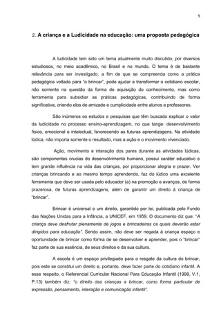 9



2. A criança e a Ludicidade na educação: uma proposta pedagógica




             A ludicidade tem sido um tema atualmente muito discutido, por diversos
estudiosos, no meio acadêmico, no Brasil e no mundo. O tema é de bastante
relevância para ser investigado, a fim de que se compreenda como a prática
pedagógica voltada para “o brincar”, pode ajudar a transformar o cotidiano escolar,
não somente na questão da forma de aquisição do conhecimento, mas como
ferramenta para subsidiar as práticas pedagógicas, contribuindo de forma
significativa, criando elos de amizade e cumplicidade entre alunos e professores.

             São inúmeros os estudos e pesquisas que têm buscado explicar o valor
da ludicidade no processo ensino-aprendizagem, no que tange: desenvolvimento
físico, emocional e intelectual, favorecendo as futuras aprendizagens. Na atividade
lúdica, não importa somente o resultado, mas a ação e o movimento vivenciado.

             Ação, movimento e interação dos pares durante as atividades lúdicas,
são componentes crucias do desenvolvimento humano, possui caráter educativo e
tem grande influência na vida das crianças, por proporcionar alegria e prazer. Ver
crianças brincando e ao mesmo tempo aprendendo, faz do lúdico uma excelente
ferramenta que deve ser usada pelo educador (a) na promoção e avanços, de forma
prazerosa, de futuras aprendizagens, além de garantir um direito à criança de
“brincar”.

             Brincar é universal e um direito, garantido por lei, publicada pelo Fundo
das Nações Unidas para a Infância, a UNICEF, em 1959. O documento diz que: “A
criança deve desfrutar plenamente de jogos e brincadeiras os quais deverão estar
dirigidos para educação”. Sendo assim, não deve ser negada à criança espaço e
oportunidade de brincar como forma de se desenvolver e aprender, pois o “brincar”
faz parte de sua essência, de seus direitos e da sua cultura.

             A escola é um espaço privilegiado para o resgate da cultura do brincar,
pois este se constitui um direito e, portanto, deve fazer parte do cotidiano infantil. A
esse respeito, o Referencial Curricular Nacional Para Educação Infantil (1998, V.1,
P.13) também diz: “o direito das crianças a brincar, como forma particular de
expressão, pensamento, interação e comunicação infantil”.
 