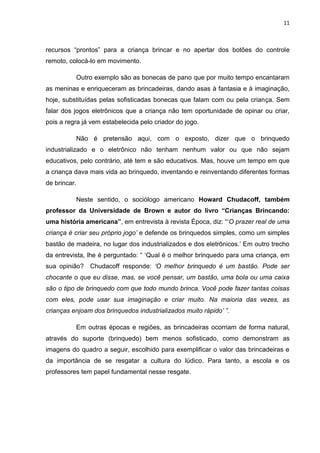 11



recursos “prontos” para a criança brincar e no apertar dos botões do controle
remoto, colocá-lo em movimento.

          Outro exemplo são as bonecas de pano que por muito tempo encantaram
as meninas e enriqueceram as brincadeiras, dando asas à fantasia e à imaginação,
hoje, substituídas pelas sofisticadas bonecas que falam com ou pela criança. Sem
falar dos jogos eletrônicos que a criança não tem oportunidade de opinar ou criar,
pois a regra já vem estabelecida pelo criador do jogo.

          Não é pretensão aqui, com o exposto, dizer que o brinquedo
industrializado e o eletrônico não tenham nenhum valor ou que não sejam
educativos, pelo contrário, até tem e são educativos. Mas, houve um tempo em que
a criança dava mais vida ao brinquedo, inventando e reinventando diferentes formas
de brincar.

          Neste sentido, o sociólogo americano Howard Chudacoff, também
professor da Universidade de Brown e autor do livro “Crianças Brincando:
uma história americana”, em entrevista à revista Época, diz: “‘O prazer real de uma
criança é criar seu próprio jogo’ e defende os brinquedos simples, como um simples
bastão de madeira, no lugar dos industrializados e dos eletrônicos.’ Em outro trecho
da entrevista, lhe é perguntado: “ ‘Qual é o melhor brinquedo para uma criança, em
sua opinião? Chudacoff responde: ‘O melhor brinquedo é um bastão. Pode ser
chocante o que eu disse, mas, se você pensar, um bastão, uma bola ou uma caixa
são o tipo de brinquedo com que todo mundo brinca. Você pode fazer tantas coisas
com eles, pode usar sua imaginação e criar muito. Na maioria das vezes, as
crianças enjoam dos brinquedos industrializados muito rápido’ ”.

          Em outras épocas e regiões, as brincadeiras ocorriam de forma natural,
através do suporte (brinquedo) bem menos sofisticado, como demonstram as
imagens do quadro a seguir, escolhido para exemplificar o valor das brincadeiras e
da importância de se resgatar a cultura do lúdico. Para tanto, a escola e os
professores tem papel fundamental nesse resgate.
 