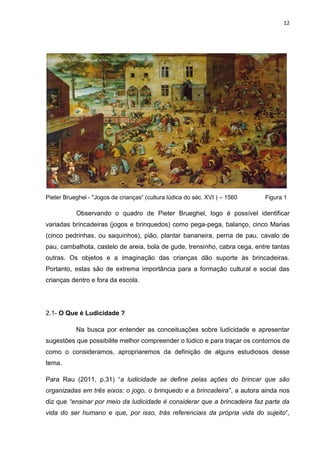 12




Pieter Brueghel - "Jogos de crianças” (cultura lúdica do séc. XVI ) – 1560   Figura 1

           Observando o quadro de Pieter Brueghel, logo é possível identificar
variadas brincadeiras (jogos e brinquedos) como pega-pega, balanço, cinco Marias
(cinco pedrinhas, ou saquinhos), pião, plantar bananeira, perna de pau, cavalo de
pau, cambalhota, castelo de areia, bola de gude, trensinho, cabra cega, entre tantas
outras. Os objetos e a imaginação das crianças dão suporte às brincadeiras.
Portanto, estas são de extrema importância para a formação cultural e social das
crianças dentro e fora da escola.




2.1- O Que é Ludicidade ?

           Na busca por entender as conceituações sobre ludicidade e apresentar
sugestões que possibilite melhor compreender o lúdico e para traçar os contornos de
como o consideramos, apropriaremos da definição de alguns estudiosos desse
tema.

Para Rau (2011, p.31) “a ludicidade se define pelas ações do brincar que são
organizadas em três eixos: o jogo, o brinquedo e a brincadeira”, a autora ainda nos
diz que “ensinar por meio da ludicidade é considerar que a brincadeira faz parte da
vida do ser humano e que, por isso, trás referenciais da própria vida do sujeito”,
 