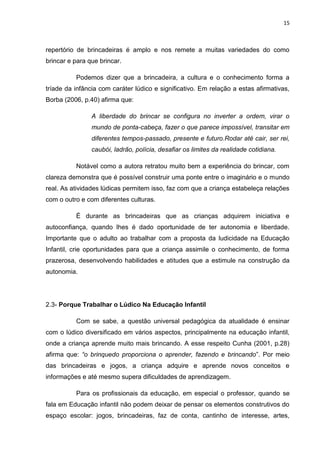 15



repertório de brincadeiras é amplo e nos remete a muitas variedades do como
brincar e para que brincar.

          Podemos dizer que a brincadeira, a cultura e o conhecimento forma a
tríade da infância com caráter lúdico e significativo. Em relação a estas afirmativas,
Borba (2006, p.40) afirma que:

                A liberdade do brincar se configura no inverter a ordem, virar o
                mundo de ponta-cabeça, fazer o que parece impossível, transitar em
                diferentes tempos-passado, presente e futuro.Rodar até cair, ser rei,
                caubói, ladrão, polícia, desafiar os limites da realidade cotidiana.

          Notável como a autora retratou muito bem a experiência do brincar, com
clareza demonstra que é possível construir uma ponte entre o imaginário e o mundo
real. As atividades lúdicas permitem isso, faz com que a criança estabeleça relações
com o outro e com diferentes culturas.

          É durante as brincadeiras que as crianças adquirem iniciativa e
autoconfiança, quando lhes é dado oportunidade de ter autonomia e liberdade.
Importante que o adulto ao trabalhar com a proposta da ludicidade na Educação
Infantil, crie oportunidades para que a criança assimile o conhecimento, de forma
prazerosa, desenvolvendo habilidades e atitudes que a estimule na construção da
autonomia.




2.3- Porque Trabalhar o Lúdico Na Educação Infantil

          Com se sabe, a questão universal pedagógica da atualidade é ensinar
com o lúdico diversificado em vários aspectos, principalmente na educação infantil,
onde a criança aprende muito mais brincando. A esse respeito Cunha (2001, p.28)
afirma que: “o brinquedo proporciona o aprender, fazendo e brincando”. Por meio
das brincadeiras e jogos, a criança adquire e aprende novos conceitos e
informações e até mesmo supera dificuldades de aprendizagem.

          Para os profissionais da educação, em especial o professor, quando se
fala em Educação infantil não podem deixar de pensar os elementos construtivos do
espaço escolar: jogos, brincadeiras, faz de conta, cantinho de interesse, artes,
 