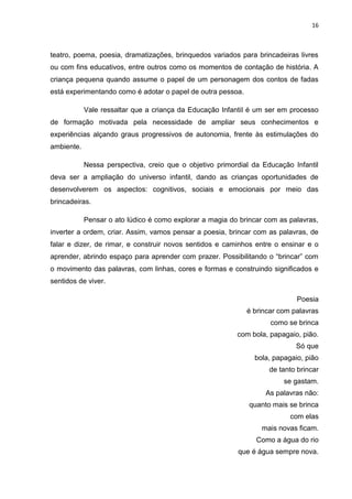 16



teatro, poema, poesia, dramatizações, brinquedos variados para brincadeiras livres
ou com fins educativos, entre outros como os momentos de contação de história. A
criança pequena quando assume o papel de um personagem dos contos de fadas
está experimentando como é adotar o papel de outra pessoa.

            Vale ressaltar que a criança da Educação Infantil é um ser em processo
de formação motivada pela necessidade de ampliar seus conhecimentos e
experiências alçando graus progressivos de autonomia, frente às estimulações do
ambiente.

            Nessa perspectiva, creio que o objetivo primordial da Educação Infantil
deva ser a ampliação do universo infantil, dando as crianças oportunidades de
desenvolverem os aspectos: cognitivos, sociais e emocionais por meio das
brincadeiras.

            Pensar o ato lúdico é como explorar a magia do brincar com as palavras,
inverter a ordem, criar. Assim, vamos pensar a poesia, brincar com as palavras, de
falar e dizer, de rimar, e construir novos sentidos e caminhos entre o ensinar e o
aprender, abrindo espaço para aprender com prazer. Possibilitando o “brincar” com
o movimento das palavras, com linhas, cores e formas e construindo significados e
sentidos de viver.

                                                                            Poesia
                                                             é brincar com palavras
                                                                    como se brinca
                                                          com bola, papagaio, pião.
                                                                            Só que
                                                               bola, papagaio, pião
                                                                    de tanto brincar
                                                                        se gastam.
                                                                   As palavras não:
                                                              quanto mais se brinca
                                                                          com elas
                                                                 mais novas ficam.
                                                                Como a água do rio
                                                          que é água sempre nova.
 