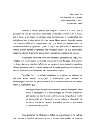 17



                                                                          Como cada dia
                                                           que é sempre um novo dia.
                                                            Vamos brincar de poesia?
                                                                     (José Paulo Paes)


             Portanto, a criança precisa ser instigada a pensar e a criar, pelo o
professor, na sala de aula, sendo estimulada e motivada a compreender o mundo
que a cerca, a ter prazer em construir seus conhecimentos e reelaborá-los para
aplicá-lo em suas práticas sociais de forma natural. Neste aspecto Vygotsky entende
que “o mundo não é visto simplesmente com cor e forma, mas também como um
mundo com sentido e significado”. (1991, p. 37). E para este autor, as experiências
infantis ganham sentido e significado nas interações sociais, em que estabelecem
trocas importantes de convívio, que auxiliam no despertar psicológico da criança.

             A ludicidade, entendida como uma tomada de consciência do corpo, suas
relações com o meio social envolvendo o desenvolvimento de jogos e brincadeiras
no desenvolvimento cognitivo e afetivo do ser humano, é tema obrigatório quando se
trata da Educação Infantil. É neste sentido que a escola precisa buscar trabalhar o
lúdico a partir de contextos culturais para formação da criança.

             Para Rau (2011), “a atitude pedagógica do professor na utilização da
ludicidade    como    recurso   pedagógico”   é   fundamental      para   caminhar   na
aprendizagem, limitando ou proporcionando mais conhecimentos aos educandos.
Assim, a autora afirma que:

                 Brincar propicia o trabalho com diferentes tipos de linguagens, o que
                 facilita a transposição e a representação de conceitos elaborados
                 pelo adulto para os educandos. Educar, nessa perspectiva, é ir além
                 da transmissão de informações ou de colocar à disposição do
                 educando apenas um caminho, limitando a escolha ou seu próprio
                 conhecimento. (Rau, p.39)




             Ainda pensando na influência do lúdico na aprendizagem e na vivência
das crianças, é possível percebermos que o brincar pode auxiliar no processo
 