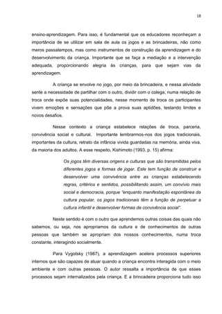 18



ensino-aprendizagem. Para isso, é fundamental que os educadores reconheçam a
importância de se utilizar em sala de aula os jogos e as brincadeiras, não como
meros passatempos, mas como instrumentos de construção da aprendizagem e do
desenvolvimento da criança. Importante que se faça a mediação e a intervenção
adequada, proporcionando alegria às crianças, para que sejam vias da
aprendizagem.

          A criança se envolve no jogo, por meio da brincadeira, e nessa atividade
sente a necessidade de partilhar com o outro, dividir com o colega, numa relação de
troca onde expõe suas potencialidades, nesse momento de troca os participantes
vivem emoções e sensações que põe a prova suas aptidões, testando limites e
novos desafios.

          Nesse contexto a criança estabelece relações de troca, parceria,
convivência social e cultural.    Importante lembrarmos-nos dos jogos tradicionais,
importantes da cultura, retrato da infância vivida guardadas na memória, ainda viva,
da maioria dos adultos. A esse respeito, Kishimoto (1993, p. 15) afirma:

                  Os jogos têm diversas origens e culturas que são transmitidas pelos
                  diferentes jogos e formas de jogar. Este tem função de construir e
                  desenvolver uma convivência entre as crianças estabelecendo
                  regras, critérios e sentidos, possibilitando assim, um convívio mais
                  social e democracia, porque “enquanto manifestação espontânea da
                  cultura popular, os jogos tradicionais têm a função de perpetuar a
                  cultura infantil e desenvolver formas de convivência social”.

          Neste sentido é com o outro que aprendemos outras coisas das quais não
sabemos, ou seja, nos apropriamos da cultura e de conhecimentos de outras
pessoas que também se apropriam dos nossos conhecimentos, numa troca
constante, interagindo socialmente.

          Para Vygotsky (1987), a aprendizagem acelera processos superiores
internos que são capazes de atuar quando a criança encontra interagida com o meio
ambiente e com outras pessoas. O autor ressalta a importância de que esses
processos sejam internalizados pela criança. E a brincadeira proporciona tudo isso
 