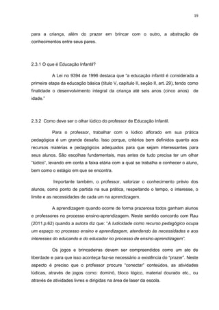 19



para a criança, além do prazer em brincar com o outro, a abstração de
conhecimentos entre seus pares.




2.3.1 O que é Educação Infantil?

          A Lei no 9394 de 1996 destaca que “a educação infantil é considerada a
primeira etapa da educação básica (título V, capítulo II, seção II, art. 29), tendo como
finalidade o desenvolvimento integral da criança até seis anos (cinco anos)          de
idade.”




2.3.2 Como deve ser o olhar lúdico do professor de Educação Infantil.

          Para o professor, trabalhar com o lúdico aflorado em sua prática
pedagógica é um grande desafio. Isso porque, critérios bem definidos quanto aos
recursos matérias e pedagógicos adequados para que sejam interessantes para
seus alunos. São escolhas fundamentais, mas antes de tudo precisa ter um olhar
“lúdico”, levando em conta a faixa etária com a qual se trabalha e conhecer o aluno,
bem como o estágio em que se encontra.

           Importante também, o professor, valorizar o conhecimento prévio dos
alunos, como ponto de partida na sua prática, respeitando o tempo, o interesse, o
limite e as necessidades de cada um na aprendizagem.

          A aprendizagem quando ocorre de forma prazerosa todos ganham alunos
e professores no processo ensino-aprendizagem. Neste sentido concordo com Rau
(2011,p.62) quando a autora diz que: “A ludicidade como recurso pedagógico ocupa
um espaço no processo ensino e aprendizagem, atendendo às necessidades e aos
interesses do educando e do educador no processo de ensino-aprendizagem”.

          Os jogos e brincadeiras devem ser compreendidos como um ato de
liberdade e para que isso aconteça faz-se necessário a existência do “prazer”. Neste
aspecto é preciso que o professor procure “conectar” conteúdos, as atividades
lúdicas, através de jogos como: dominó, bloco lógico, material dourado etc., ou
através de atividades livres e dirigidas na área de laser da escola.
 