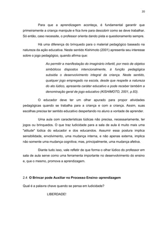 20



          Para que a aprendizagem aconteça, é fundamental garantir que
primeiramente a criança manipule e fica livre para descobrir como se deve trabalhar.
Só então, caso necessite, o professor orienta dando pista e questionamento sempre.

          Há uma diferença do brinquedo para o material pedagógico baseado na
natureza da ação educativa. Neste sentido Kishimoto (2001) apresenta seu interesse
sobre o jogo pedagógico, quando afirma que:

               Ao permitir a manifestação do imaginário infantil, por meio de objetos
               simbólicos   dispostos   intencionalmente,   à   função   pedagógica
               subsidia o desenvolvimento integral da criança. Neste sentido,
               qualquer jogo empregado na escola, desde que respeite a natureza
               do ato lúdico, apresenta caráter educativo e pode receber também a
               denominação geral de jogo educativo (KISHIMOTO, 2001, p.83).

          O educador deve ter um olhar apurado para propor atividades
pedagógicas quando se trabalha para a criança e com a criança. Assim, suas
escolhas precisa ter sentido educativo despertando no aluno a vontade de aprender.

          Uma aula com características lúdicas não precisa, necessariamente, ter
jogos ou brinquedos. O que traz ludicidade para a sala de aula é muito mais uma
"atitude" lúdica do educador e dos educandos. Assumir essa postura implica
sensibilidade, envolvimento, uma mudança interna, e não apenas externa, implica
não somente uma mudança cognitiva; mas, principalmente, uma mudança afetiva.

          Diante tudo isso, vale refletir de que forma o olhar lúdico do professor em
sala de aula serve como uma ferramenta importante no desenvolvimento do ensino
e, que o mesmo, promova a aprendizagem.




2.4 O Brincar pode Auxiliar no Processo Ensino- aprendizagem

Qual é a palavra chave quando se pensa em ludicidade?

                LIBERDADE!
 