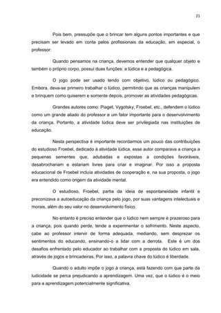 21



             Pois bem, pressupõe que o brincar tem alguns pontos importantes e que
precisam ser levado em conta pelos profissionais da educação, em especial, o
professor:

             Quando pensamos na criança, devemos entender que qualquer objeto e
também o próprio corpo, possui duas funções: a lúdica e a pedagógica.

             O jogo pode ser usado tendo com objetivo, lúdico ou pedagógico.
Embora, deva-se primeiro trabalhar o lúdico, permitindo que as crianças manipulem
e brinquem como quiserem e somente depois, promover as atividades pedagógicas.

             Grandes autores como: Piaget, Vygotsky, Froebel, etc., defendem o lúdico
como um grande aliado do professor e um fator importante para o desenvolvimento
da criança. Portanto, a atividade lúdica deve ser privilegiada nas instituições de
educação.

             Nesta perspectiva é importante recordarmos um pouco das contribuições
do estudioso Froebel, dedicado à atividade lúdica, esse autor comparava a criança a
pequenas      sementes    que,   adubadas   e   expostas   a   condições   favoráveis,
desabrochariam e estariam livres para criar e imaginar. Por isso a proposta
educacional de Froebel incluía atividades de cooperação e, na sua proposta, o jogo
era entendido como origem da atividade mental.

             O estudioso, Froebel, partia da ideia de espontaneidade infantil e
preconizava a autoeducação da criança pelo jogo, por suas vantagens intelectuais e
morais, além do seu valor no desenvolvimento físico.

             No entanto é preciso entender que o lúdico nem sempre é prazeroso para
a criança, pois quando perde, tende a experimentar o sofrimento. Neste aspecto,
cabe ao professor intervir de forma adequada, mediando, sem desprezar os
sentimentos do educando, ensinando-o a lidar com a derrota.          Este é um dos
desafios enfrentado pelo educador ao trabalhar com a proposta do lúdico em sala,
através de jogos e brincadeiras. Por isso, a palavra chave do lúdico é liberdade.

             Quando o adulto impõe o jogo à criança, está fazendo com que parte da
ludicidade se perca prejudicando a aprendizagem. Uma vez, que o lúdico é o meio
para a aprendizagem potencialmente significativa.
 