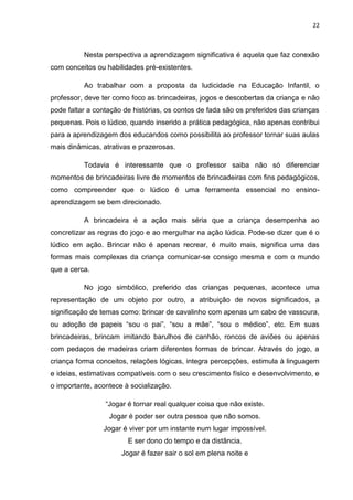 22



          Nesta perspectiva a aprendizagem significativa é aquela que faz conexão
com conceitos ou habilidades pré-existentes.

          Ao trabalhar com a proposta da ludicidade na Educação Infantil, o
professor, deve ter como foco as brincadeiras, jogos e descobertas da criança e não
pode faltar a contação de histórias, os contos de fada são os preferidos das crianças
pequenas. Pois o lúdico, quando inserido a prática pedagógica, não apenas contribui
para a aprendizagem dos educandos como possibilita ao professor tornar suas aulas
mais dinâmicas, atrativas e prazerosas.

          Todavia é interessante que o professor saiba não só diferenciar
momentos de brincadeiras livre de momentos de brincadeiras com fins pedagógicos,
como compreender que o lúdico é uma ferramenta essencial no ensino-
aprendizagem se bem direcionado.

          A brincadeira é a ação mais séria que a criança desempenha ao
concretizar as regras do jogo e ao mergulhar na ação lúdica. Pode-se dizer que é o
lúdico em ação. Brincar não é apenas recrear, é muito mais, significa uma das
formas mais complexas da criança comunicar-se consigo mesma e com o mundo
que a cerca.

          No jogo simbólico, preferido das crianças pequenas, acontece uma
representação de um objeto por outro, a atribuição de novos significados, a
significação de temas como: brincar de cavalinho com apenas um cabo de vassoura,
ou adoção de papeis “sou o pai”, “sou a mãe”, “sou o médico”, etc. Em suas
brincadeiras, brincam imitando barulhos de canhão, roncos de aviões ou apenas
com pedaços de madeiras criam diferentes formas de brincar. Através do jogo, a
criança forma conceitos, relações lógicas, integra percepções, estimula à linguagem
e ideias, estimativas compatíveis com o seu crescimento físico e desenvolvimento, e
o importante, acontece à socialização.

                 “Jogar é tornar real qualquer coisa que não existe.
                  Jogar é poder ser outra pessoa que não somos.
                Jogar é viver por um instante num lugar impossível.
                        E ser dono do tempo e da distância.
                      Jogar é fazer sair o sol em plena noite e
 
