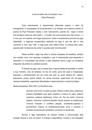 23



                       a lua em pleno dia, é esvaziar o mar...”
                                   (Pipo Pescador)



          Viver ludicamente, é experimentar diferentes papeis, ir alem do
inimaginável, é necessidade do encantamento e na fantasia da inocência infantil. O
poema de Pipo Pescador retrata o viver ludicamente, quando diz: “Jogar é tornar
real qualquer coisa que não existe, [...] é poder ser outra pessoa que não somos, [...]
é viver por um instante num lugar impossível”. Esta é característica primeira do jogo
“liberdade”, a segunda característica atribuída ao jogo é que ele não é vida
“corrente” e nem vida “real”, é fuga para uma esfera maior. A criança bem sabe,
quando está “só fazendo de conta” e quando está “só brincando”.


          Neste sentido o jogo traz para a criança situações de desafios, sempre
com caráter novo, com grandes novidades o que é fundamental para despertar o
interesse e a curiosidade dos alunos, e este despertar torna o jogo um excelente
integrador da prática no cotidiano escolar.

          É através do jogo, que a criança tem a oportunidade de assimilar o mundo
a sua maneira. Usa da fantasia, do faz de conta, para dar asas à imaginação,
expressa o contentamento em ser como ela quer ou quem deseja ser: médico,
astronauta, caubói, policia, ladrão, rei, rainha, princesa, super-herói, etc. No jogo a
criança é desafiada, superando dificuldades e desenvolvendo o raciocínio lógico.

Nesta perspectiva, RAU (2011,p.34) afirma que:

                Quando você entra na ação do jogo, elabora metas (seus objetivos),
                prepara estratégias (sua ação cognitiva e motora no jogo), elabora
                caminhos (elabora hipóteses), brinca de “faz de conta” (vivencia
                papéis), raciocina e enfrenta desafios (tenta superar os obstáculos),
                vivencia emoções e conflitos (alegria, ansiedade),organiza o
                pensamento (supera os problemas,percebe erros e acertos), e
                sintetiza (compreende resultados, vencendo ou perdendo).

          Brincar é algo espontâneo da criança, facilita a comunicação dela
consigo mesma e com os outros. A criança é espontânea, inventa e cria situações
 