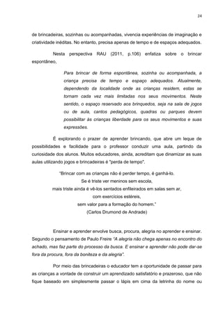 24



de brincadeiras, sozinhas ou acompanhadas, vivencia experiências de imaginação e
criatividade inéditas. No entanto, precisa apenas de tempo e de espaços adequados.

          Nesta perspectiva RAU (2011, p.106) enfatiza sobre o brincar
espontâneo,

                Para brincar de forma espontânea, sozinha ou acompanhada, a
                criança precisa de tempo e espaço adequados. Atualmente,
                dependendo da localidade onde as crianças residem, estas se
                tornam cada vez mais limitadas nos seus movimentos. Neste
                sentido, o espaço reservado aos brinquedos, seja na sala de jogos
                ou de aula, cantos pedagógicos, quadras ou parques devem
                possibilitar às crianças liberdade para os seus movimentos e suas
                expressões.

          É explorando o prazer de aprender brincando, que abre um leque de
possibilidades e facilidade para o professor conduzir uma aula, partindo da
curiosidade dos alunos. Muitos educadores, ainda, acreditam que dinamizar as suas
aulas utilizando jogos e brincadeiras é "perda de tempo".

              “Brincar com as crianças não é perder tempo, é ganhá-lo.
                         Se é triste ver meninos sem escola,
          mais triste ainda é vê-los sentados enfileirados em salas sem ar,
                               com exercícios estéreis,
                       sem valor para a formação do homem.”
                            (Carlos Drumond de Andrade)



          Ensinar e aprender envolve busca, procura, alegria no aprender e ensinar.
Segundo o pensamento de Paulo Freire “A alegria não chega apenas no encontro do
achado, mas faz parte do processo da busca. E ensinar e aprender não pode dar-se
fora da procura, fora da boniteza e da alegria”.

          Por meio das brincadeiras o educador tem a oportunidade de passar para
as crianças a vontade de construir um aprendizado satisfatório e prazeroso, que não
fique baseado em simplesmente passar o lápis em cima da letrinha do nome ou
 