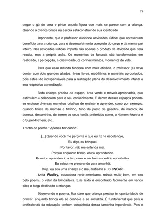 25



pegar o giz de cera e pintar aquela figura que mais se parece com a criança.
Quando a criança brinca na escola está construindo sua identidade.

          Importante, que o professor selecione atividades lúdicas que apresentam
benefício para a criança, para o desenvolvimento completo do corpo e da mente por
inteiro. Nas atividades lúdicas importa não apenas o produto da atividade que dela
resulta, mas a própria ação. Os momentos de fantasia são transformados em
realidade, a percepção, a criatividade, os conhecimentos, momentos de vida.

          Para que esse método funcione com mais eficácia, o professor (a) deve
contar com dois grandes aliados: áreas livres, mobiliários e materiais apropriados,
pois estes são indispensáveis para a realização plena do desenvolvimento infantil e
seu respectivo aprendizado.

          Toda criança precisa de espaço, área verde e móveis apropriados, que
estimulem e colaborem para o seu conhecimento. E dentro desses espaços podem-
se explorar diversas maneiras criativas de ensinar e aprender, como por exemplo:
quando brinca de mamãe e filhinho, dono de posto de gasolina, de médico, de
boneca, de carrinho, de serem os seus heróis preferidos como, o Homem-Aranha e
o Super-Homem, etc..

Trecho do poema “ Apenas brincando”.

             [...] Quando você me pergunta o que eu fiz na escola hoje,
                                Eu digo, eu brinquei.
                           Por favor, não me entenda mal.
                    Porque enquanto brinco, estou aprendendo.
         Eu estou aprendendo a ter prazer e ser bem sucedido no trabalho.
                       Eu estou me preparando para amanhã.
             Hoje, eu sou uma criança e o meu trabalho é...BRINCAR!
          Anita Wadley, educadora norte-americana, retrata muito bem, em seu
belo poema, o valor da brincadeira. Este texto é encontrado facilmente em vários
sites e blogs destinado a crianças.

          Observando o poema, fica claro que criança precisa ter oportunidade de
brincar, enquanto brinca ela se conhece e se socializa. É fundamental que pais e
profissionais da educação tenham consciência dessa tamanha importância. Pois o
 