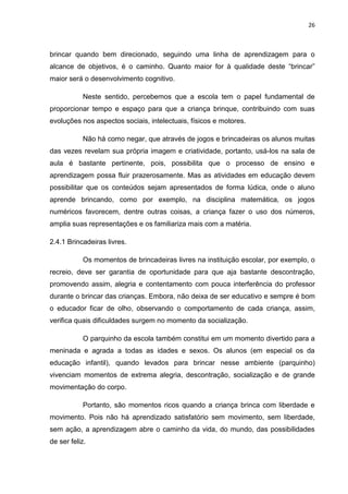 26



brincar quando bem direcionado, seguindo uma linha de aprendizagem para o
alcance de objetivos, é o caminho. Quanto maior for à qualidade deste “brincar”
maior será o desenvolvimento cognitivo.

            Neste sentido, percebemos que a escola tem o papel fundamental de
proporcionar tempo e espaço para que a criança brinque, contribuindo com suas
evoluções nos aspectos sociais, intelectuais, físicos e motores.

            Não há como negar, que através de jogos e brincadeiras os alunos muitas
das vezes revelam sua própria imagem e criatividade, portanto, usá-los na sala de
aula é bastante pertinente, pois, possibilita que o processo de ensino e
aprendizagem possa fluir prazerosamente. Mas as atividades em educação devem
possibilitar que os conteúdos sejam apresentados de forma lúdica, onde o aluno
aprende brincando, como por exemplo, na disciplina matemática, os jogos
numéricos favorecem, dentre outras coisas, a criança fazer o uso dos números,
amplia suas representações e os familiariza mais com a matéria.

2.4.1 Brincadeiras livres.

            Os momentos de brincadeiras livres na instituição escolar, por exemplo, o
recreio, deve ser garantia de oportunidade para que aja bastante descontração,
promovendo assim, alegria e contentamento com pouca interferência do professor
durante o brincar das crianças. Embora, não deixa de ser educativo e sempre é bom
o educador ficar de olho, observando o comportamento de cada criança, assim,
verifica quais dificuldades surgem no momento da socialização.

            O parquinho da escola também constitui em um momento divertido para a
meninada e agrada a todas as idades e sexos. Os alunos (em especial os da
educação infantil), quando levados para brincar nesse ambiente (parquinho)
vivenciam momentos de extrema alegria, descontração, socialização e de grande
movimentação do corpo.

            Portanto, são momentos ricos quando a criança brinca com liberdade e
movimento. Pois não há aprendizado satisfatório sem movimento, sem liberdade,
sem ação, a aprendizagem abre o caminho da vida, do mundo, das possibilidades
de ser feliz.
 