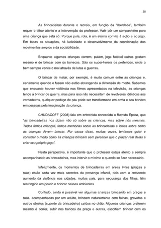28



           As brincadeiras durante o recreio, em função da “liberdade”, também
requer o olhar atento e a intervenção do professor. Vale pôr um companheiro para
uma criança que está só. Porque pula, rola, é um eterno convite á ação e ao jogo.
Em todas as situações, há ludicidade e desenvolvimento da coordenação dos
movimentos amplos e da sociabilidade.

           Enquanto algumas crianças correm, pulam, joga futebol outras gostam
mesmo é de brincar com os bonecos. São os super-heróis os preferidos, onde o
bem sempre vence o mal através de lutas e guerras.

           O brincar de matar, por exemplo, é muito comum entre as crianças e,
certamente quando o fazem não estão abrangendo a dimensão da morte. Sabemos
que enquanto houver violência nos filmes apresentados na televisão, as crianças
tende a brincar de guerra, mas para isso não necessitam de revolveres idênticos aos
verdadeiros, qualquer pedaço de pau pode ser transformado em arma e seu boneco
em pessoas pela imaginação da criança.

           CHUDACOFF (2008) fala em entrevista concedida a Revista Época, que
“as brincadeiras nos dizem não só sobre as crianças, mas sobre nós mesmos.
Todos fomos crianças, temos memórias sobre as brincadeiras e ideias sobre como
as crianças devem brincar. Por causa disso, muitas vezes, tentamos guiar e
controlar o modo como às crianças brincam sem perceber que o prazer real delas é
criar seu próprio jogo”.

           Nesta perspectiva, é importante que o professor esteja atento e sempre
acompanhando as brincadeiras, mas intervir o mínimo e quando se fizer necessário.

           Infelizmente, os momentos de brincadeiras em áreas livres (praças e
ruas) estão cada vez mais carentes da presença infantil, pois com o crescente
aumento da violência nas cidades, muitos pais, para segurança dos filhos, têm
restringido um pouco o brincar nesses ambientes.

           Contudo, ainda é possível ver algumas crianças brincando em praças e
ruas, acompanhadas por um adulto, brincam naturalmente com folhas, gravetos e
outros objetos (suporte da brincadeira) caídos no chão. Algumas crianças preferem
mesmo é correr, subir nos bancos da praça e outras, escolhem brincar com os
 